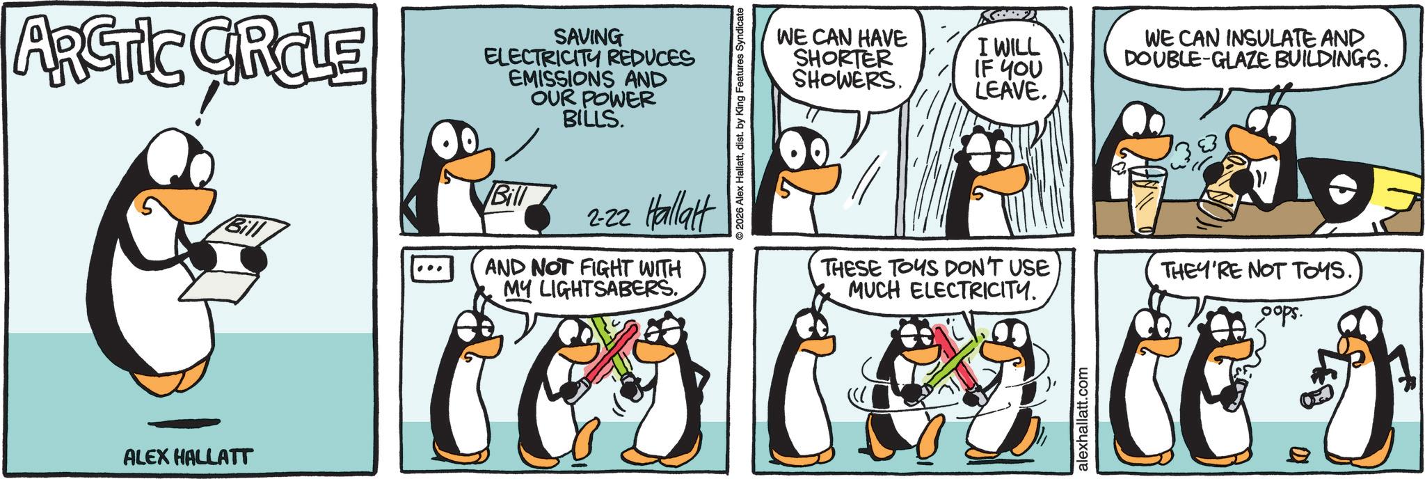 Flightless bird OCR: ARGIC GRILE SAVING ELECTRICITY REDUCES EMISSIONS AND OUR POWER BILLS. ALEX HALLATT Bill Bill 2-22 Hallat AND NOT FIGHT WITH MY LIGHTSABERS. 2026 Alex Hallattdist. by King Features Syndicat WE CAN HAVE SHORTER SHOWERS. I WILL IF YOU LEAVE. WE CAN INSULATE AND DOUBLE-GLAZE BUILDINGS. THESE TOUS DON'T USE MUCH ELECTRICITY. THEY'RE NOT TOYS. oops. alexhallatt.com ARGIC GRILE SAVING ELECTRICITY REDUCES EMISSIONS AND OUR POWER BILLS . ALEX HALLATT Bill Bill 2-22 Hallat AND NOT FIGHT WITH MY LIGHTSABERS . 2026 Alex Hallattdist . by King Features Syndicat WE CAN HAVE SHORTER SHOWERS . I WILL IF YOU LEAVE . WE CAN INSULATE AND DOUBLE - GLAZE BUILDINGS . THESE TOUS DON'T USE MUCH ELECTRICITY . THEY'RE NOT TOYS . oops . alexhallatt.com