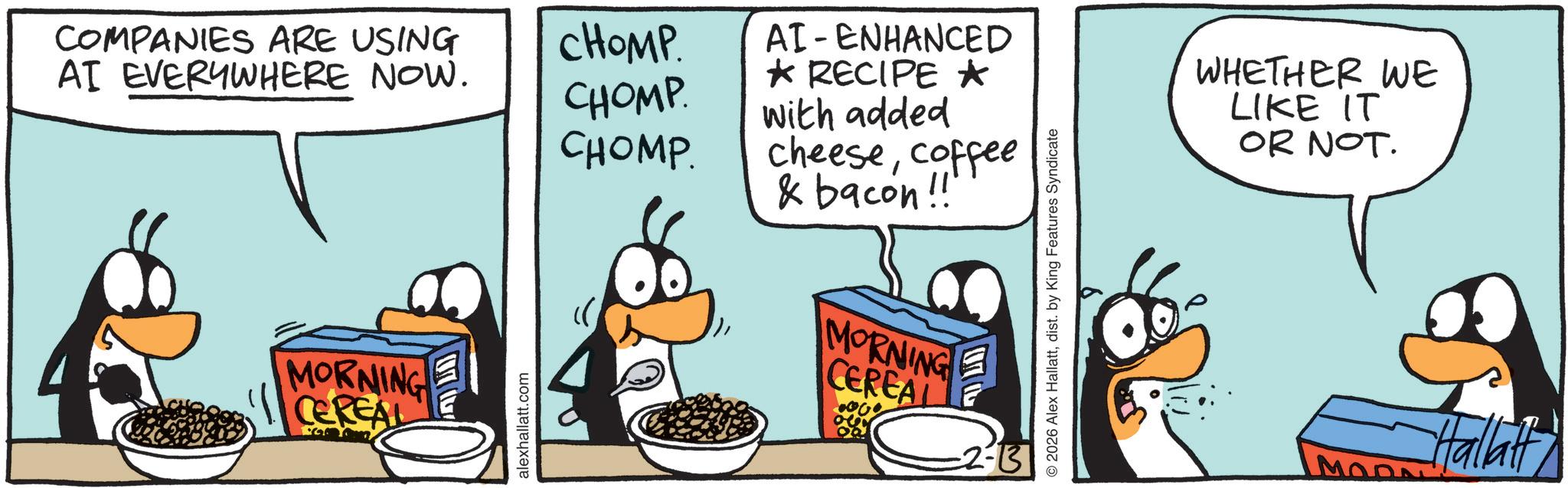 Animation OCR: COMPANIES ARE USING AI EVERYWHERE NOW. CHOMP. CHOMP CHOMP. MORNING CEREAL alexhallatt.com AI-ENHANCED ? RECIPE ? with added cheesecoffee & bacon!! MORNING CEREAL -2-13 2026 Alex Hallattdist. by King Features Syndicate WHETHER WE LIKE IT OR NOT. MODA Hallatt COMPANIES ARE USING AI EVERYWHERE NOW . CHOMP . CHOMP CHOMP . MORNING CEREAL alexhallatt.com AI - ENHANCED ? RECIPE ? with added cheesecoffee & bacon !! MORNING CEREAL -2-13 2026 Alex Hallattdist . by King Features Syndicate WHETHER WE LIKE IT OR NOT . MODA Hallatt