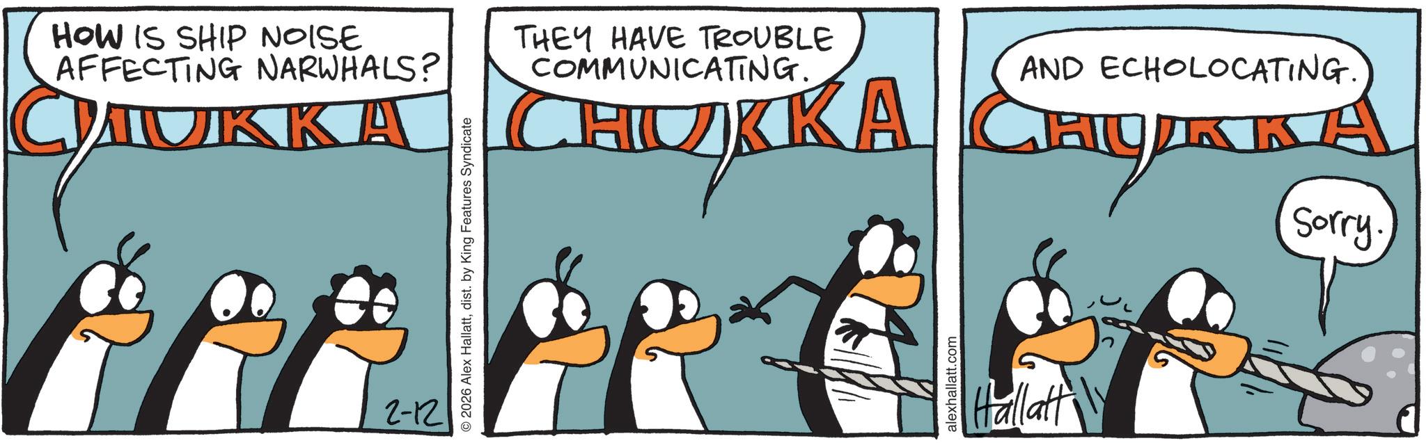 Fictional character OCR: HOW IS SHIP NOISE AFFECTING NARWHALS? CHUKKA 2-12 © 2026 Alex Hallattdist. by King Features Syndicate THEY HAVE TROUBLE COMMUNICATING. HUKKA AND ECHOLOCATING. HUKKA Sorry. alexhallatt.com Hallatt HOW IS SHIP NOISE AFFECTING NARWHALS ? CHUKKA 2-12 © 2026 Alex Hallattdist . by King Features Syndicate THEY HAVE TROUBLE COMMUNICATING . HUKKA AND ECHOLOCATING . HUKKA Sorry . alexhallatt.com Hallatt