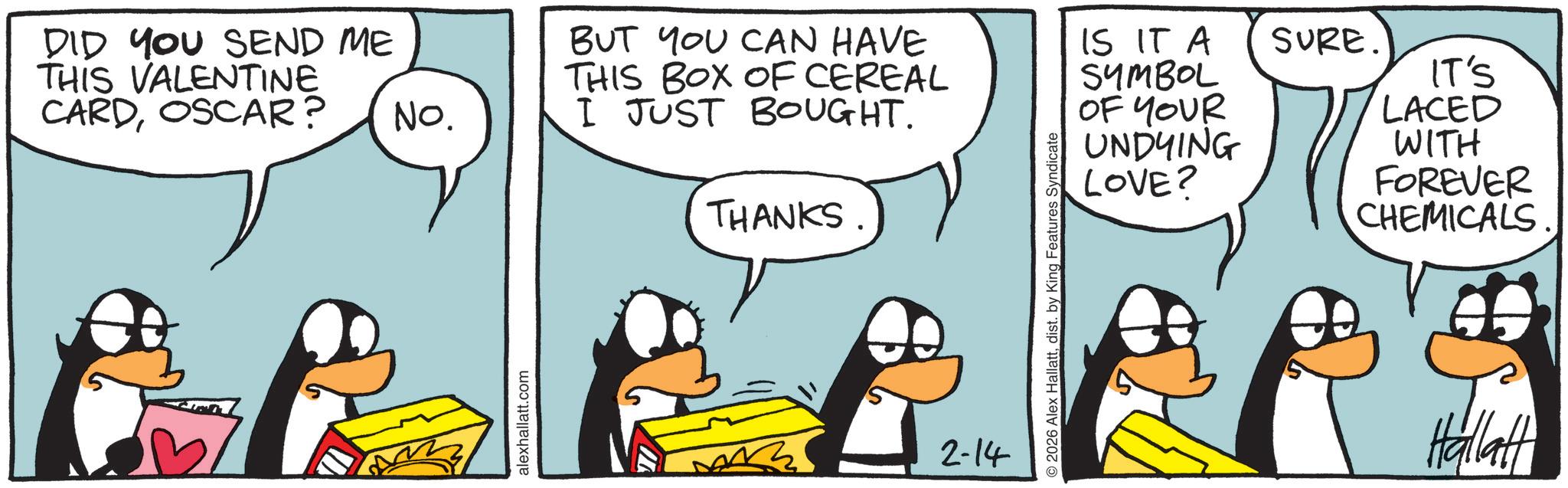 Animated cartoon OCR: DID YOU SEND ME THIS VALENTINE CARDOSCAR? No. alexhallatt.com BUT YOU CAN HAVE THIS BOX OF CEREAL I JUST BOUGHT. THANKS 2-14 2026 Alex Hallattdist. by King Features Syndicate IS IT A SYMBOL SURE. OF YOUR UNDYING LOVE? IT'S LACED WITH FOREVER CHEMICALS. Hallat DID YOU SEND ME THIS VALENTINE CARDOSCAR ? No. alexhallatt.com BUT YOU CAN HAVE THIS BOX OF CEREAL I JUST BOUGHT . THANKS 2-14 2026 Alex Hallattdist . by King Features Syndicate IS IT A SYMBOL SURE . OF YOUR UNDYING LOVE ? IT'S LACED WITH FOREVER CHEMICALS . Hallat
