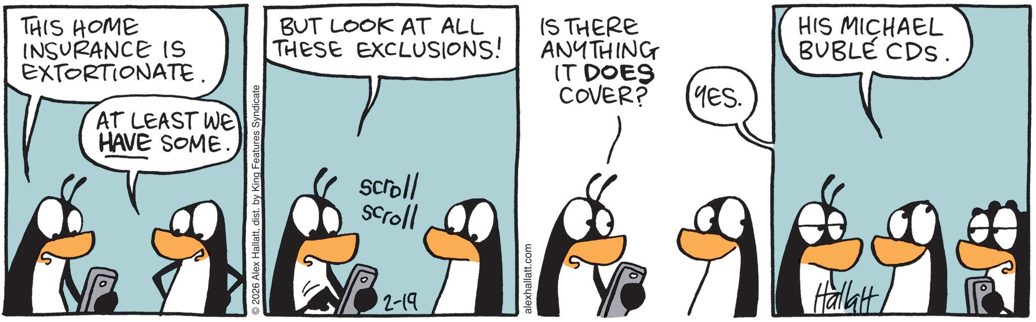 Graphics OCR: THIS HOME INSURANCE IS EXTORTIONATE. AT LEAST WE HAVE SOME O2026 Alex Hallattdist. by King Features Syndicate BUT LOOK AT ALL THESE EXCLUSIONS! scroll scroll 2-19 alexhallatt.com IS THERE ANYTHING IT DOES COVER? YES. HIS MICHAEL BUBLE CDS. Hallatt THIS HOME INSURANCE IS EXTORTIONATE . AT LEAST WE HAVE SOME O2026 Alex Hallattdist . by King Features Syndicate BUT LOOK AT ALL THESE EXCLUSIONS ! scroll scroll 2-19 alexhallatt.com IS THERE ANYTHING IT DOES COVER ? YES . HIS MICHAEL BUBLE CDS . Hallatt