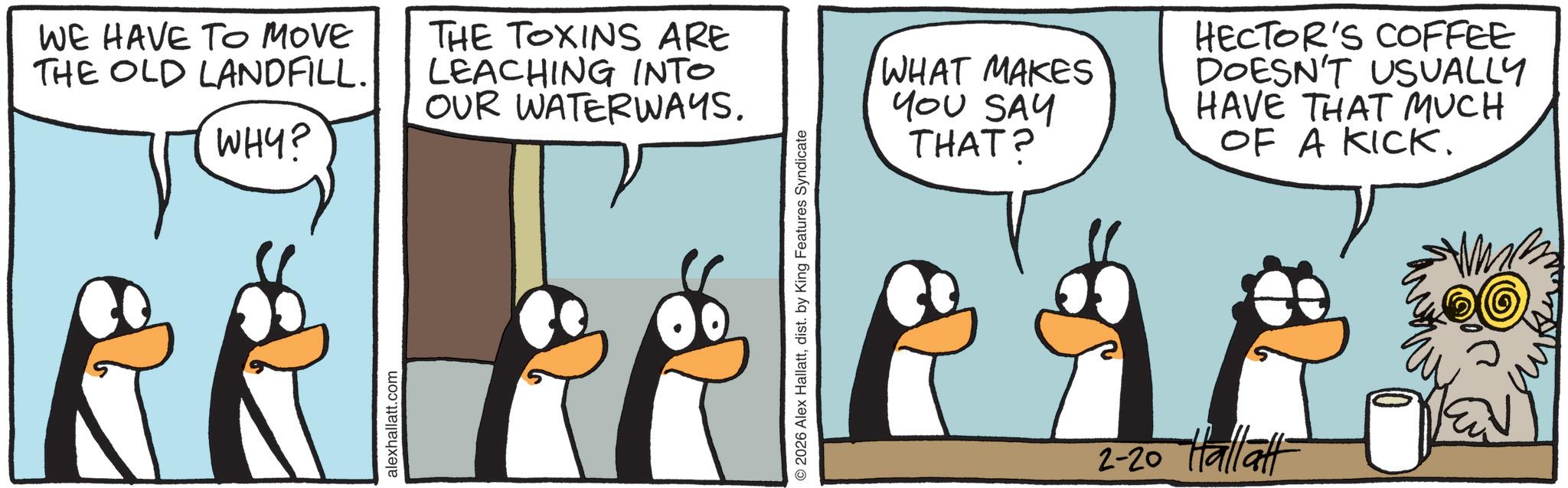 Penguin OCR: WE HAVE TO MOVE THE OLD LANDFILL. WHY? THE TOXINS ARE LEACHING INTO OUR WATERWAYS. alexhallatt.com © 2026 Alex Hallattdist. by King Features Syndicate WHAT MAKES YOU SAY THAT? HECTOR'S COFFEE DOESN'T USUALLY HAVE THAT MUCH OF A KICK. 2-20 Hall aft WE HAVE TO MOVE THE OLD LANDFILL . WHY ? THE TOXINS ARE LEACHING INTO OUR WATERWAYS . alexhallatt.com © 2026 Alex Hallattdist . by King Features Syndicate WHAT MAKES YOU SAY THAT ? HECTOR'S COFFEE DOESN'T USUALLY HAVE THAT MUCH OF A KICK . 2-20 Hall aft