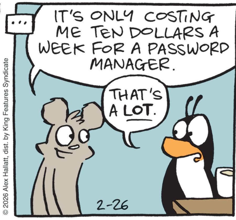 Cartoon OCR: 2026 Alex Hallattdist. by King Features Syndicate IT'S ONLY COSTING ME TEN DOLLARS A WEEK FOR A PASSWORD MANAGER. THAT'S A LOT. 2-26 2026 Alex Hallattdist . by King Features Syndicate IT'S ONLY COSTING ME TEN DOLLARS A WEEK FOR A PASSWORD MANAGER . THAT'S A LOT . 2-26