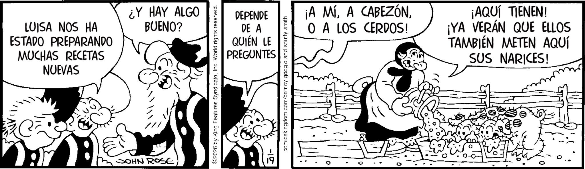 Publication OCR: LUISA NOS HA ESTADO PREPARANDO MUCHAS RECETAS NUEVAS ¿Y HAY ALGO BUENO? JOHN ROSE 2026 by King Features SyndicateInc. World rights reserved. DEPENDE DE A QUIÉN LE PREGUNTES -10 comicskingdom.com/barncy googc and snuffy smith ¡A MÍO A LOS CERDOS! ¡AQUÍ TIENEN! ¡YA VERÁN QUE ELLOS TAMBIÉN METEN AQUÍ SUS NARICES! LUISA NOS HA ESTADO PREPARANDO MUCHAS RECETAS NUEVAS ¿ Y HAY ALGO BUENO ? JOHN ROSE 2026 by King Features SyndicateInc. World rights reserved . DEPENDE DE A QUIÉN LE PREGUNTES -10 comicskingdom.com/barncy googc and snuffy smith ¡ A MÍA CABEZÓNO A LOS CERDOS ! ¡ AQUÍ TIENEN ! ¡ YA VERÁN QUE ELLOS TAMBIÉN METEN AQUÍ SUS NARICES !