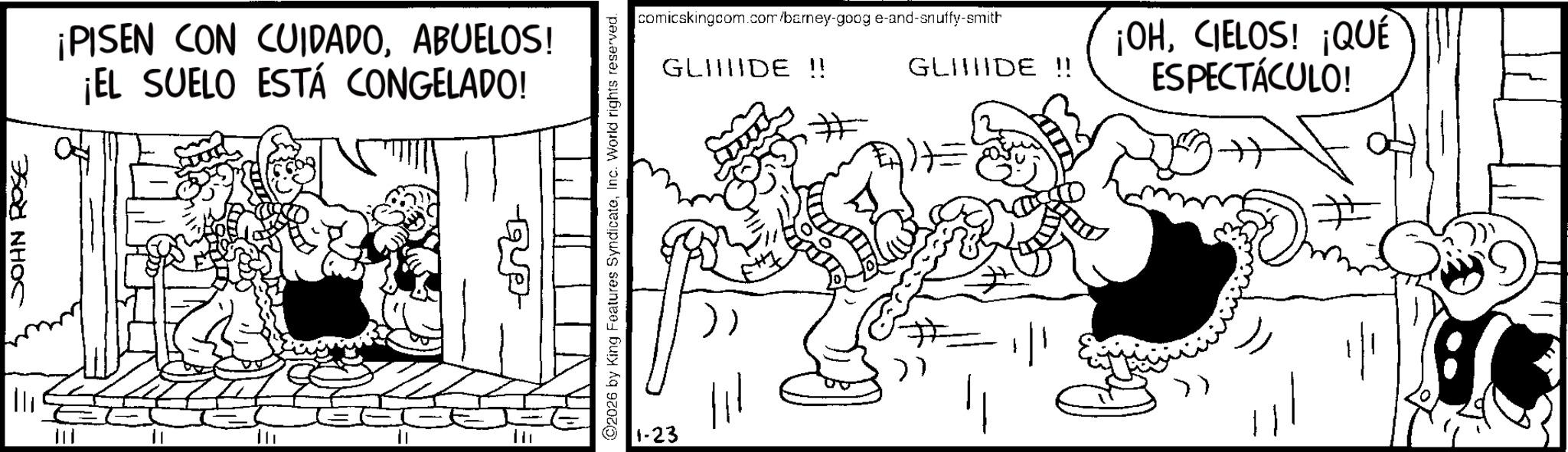 Publication OCR: JOHN ROSE ¡PISEN CON CUIDADOABUELOS! ¡EL SUELO ESTÁ CONGELADO! comicskingcom.com/barney-goog e-and-snuffy-smith GLIDE !! GLIIIIDE !! ©2026 by King Features SyndicateInc. World rights reserved. 1-23 ¡OHCIELOS! ¡QUÉ ESPECTÁCULO! JOHN ROSE ¡ PISEN CON CUIDADOABUELOS ! ¡ EL SUELO ESTÁ CONGELADO ! comicskingcom.com/barney-goog e - and - snuffy - smith GLIDE !! GLIIIIDE !! © 2026 by King Features SyndicateInc. World rights reserved . 1-23 ¡ OHCIELOS ! ¡ QUÉ ESPECTÁCULO !