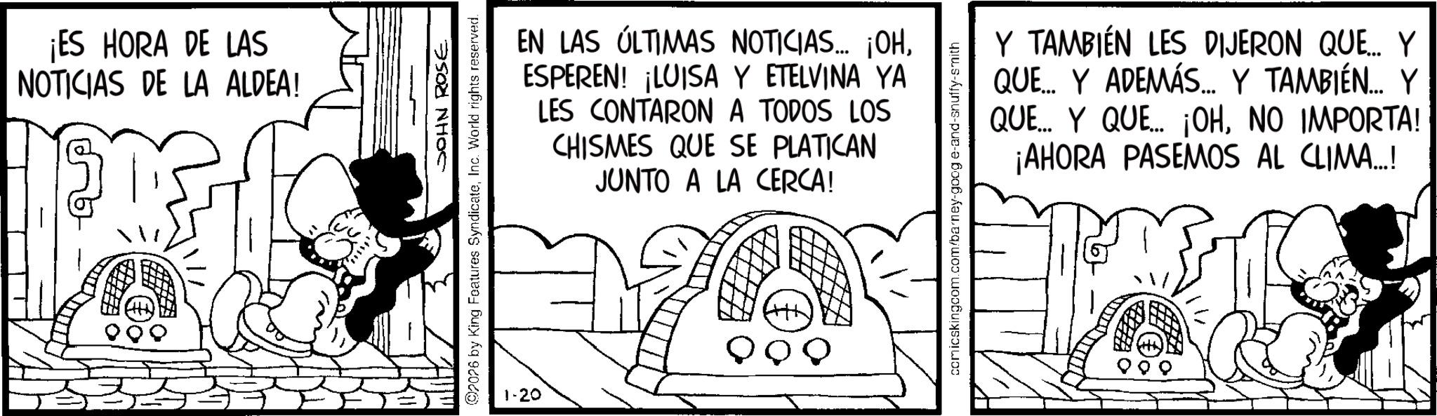 Animation OCR: ¡ES HORA DE LAS NOTICIAS DE LA ALDEA! JOHN ROSE 92026 by King Features SyndicateInc. World rights reserved. EN LAS ÚLTIMAS NOTICIAS... ¡OHESPEREN! ¡LUISA Y ETELVINA YA LES CONTARON A TODOS LOS CHISMES QUE SE PLATICAN JUNTO A LA CERCA! comicskingcom.com/barney-goog e-and-snuffy-smith Y TAMBIÉN LES DIJERON QUE... Y QUE... Y ADEMÁS.... Y TAMBIÉN... Y QUE... Y QUE... ¡OHNO IMPORTA! ¡AHORA PASEMOS AL CLIMA...! 1-20 ¡ ES HORA DE LAS NOTICIAS DE LA ALDEA ! JOHN ROSE 92026 by King Features SyndicateInc. World rights reserved . EN LAS ÚLTIMAS NOTICIAS ... ¡ OHESPEREN ! ¡ LUISA Y ETELVINA YA LES CONTARON A TODOS LOS CHISMES QUE SE PLATICAN JUNTO A LA CERCA ! comicskingcom.com/barney-goog e - and - snuffy - smith Y TAMBIÉN LES DIJERON QUE ... Y QUE ... Y ADEMÁS .... Y TAMBIÉN ... Y QUE ... Y QUE ... ¡ OHNO IMPORTA ! ¡ AHORA PASEMOS AL CLIMA ... ! 1-20