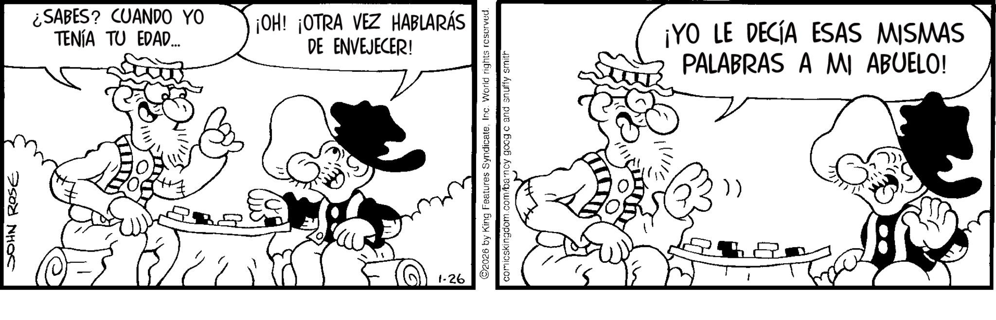 Animation OCR: JOHN ROSE ¿SABES? CUANDO YO TENÍA TU EDAD... ¡OH! ¡OTRA VEZ HABLARÁS DE ENVEJECER! 1-26 2026 by King Features SyndicateInc. World rights reserved. comicskingdom.com/barncy goog c and snuffy smith ¡YO LE DECÍA ESAS MISMAS PALABRAS A MI ABUELO! }) i B JOHN ROSE ¿ SABES ? CUANDO YO TENÍA TU EDAD ... ¡ OH ! ¡ OTRA VEZ HABLARÁS DE ENVEJECER ! 1-26 2026 by King Features SyndicateInc. World rights reserved . comicskingdom.com/barncy goog c and snuffy smith ¡ YO LE DECÍA ESAS MISMAS PALABRAS A MI ABUELO ! } ) i B