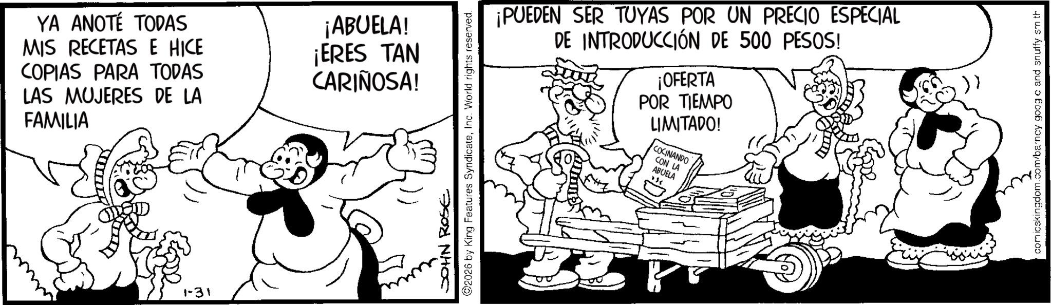 Animation OCR: YA ANOTÉ TODAS MIS RECETAS E HICE COPIAS PARA TODAS LAS MUJERES DE LA FAMILIA ¡ABUELA! ¡ERES TAN CARIÑOSA! 1-31 JOHN ROSE 2026 by King Features SyndicateInc. World rights reserved. ¡PUEDEN SER TUYAS POR UN PRECIO ESPECIAL DE INTRODUCCIÓN DE 500 PESOS! ¡OFERTA POR TIEMPO LIMITADO! COCINANDO CON LA ABUELA comicskingdom.com/barncy goog c and snuffy sm th YA ANOTÉ TODAS MIS RECETAS E HICE COPIAS PARA TODAS LAS MUJERES DE LA FAMILIA ¡ ABUELA ! ¡ ERES TAN CARIÑOSA ! 1-31 JOHN ROSE 2026 by King Features SyndicateInc. World rights reserved . ¡ PUEDEN SER TUYAS POR UN PRECIO ESPECIAL DE INTRODUCCIÓN DE 500 PESOS ! ¡ OFERTA POR TIEMPO LIMITADO ! COCINANDO CON LA ABUELA comicskingdom.com/barncy goog c and snuffy sm th