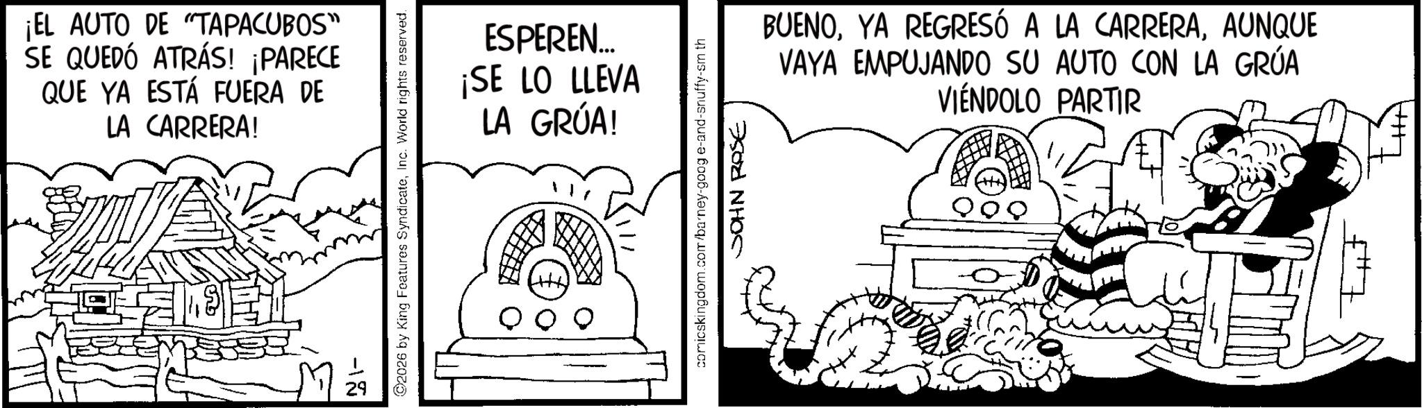 Animation OCR: ¡EL AUTO DE "TAPACUBOS" SE QUEDÓ ATRÁS! ¡PARECE QUE YA ESTÁ FUERA DE LA CARRERA! 1-18 2026 by King Features SyndicateInc. World rights reserved. ESPEREN... ¡SE LO LLEVA LA GRÚA! comicskingdom.com/barney-goog e-and-snuffy-sm th JOHN ROSE BUENOAUNQUE VAYA EMPUJANDO SU AUTO CON LA GRÚA VIÉNDOLO PARTIR ¡ EL AUTO DE " TAPACUBOS " SE QUEDÓ ATRÁS ! ¡ PARECE QUE YA ESTÁ FUERA DE LA CARRERA ! 1-18 2026 by King Features SyndicateInc. World rights reserved . ESPEREN ... ¡ SE LO LLEVA LA GRÚA ! comicskingdom.com/barney-goog e - and - snuffy - sm th JOHN ROSE BUENOYA REGRESÓ A LA CARRERAAUNQUE VAYA EMPUJANDO SU AUTO CON LA GRÚA VIÉNDOLO PARTIR