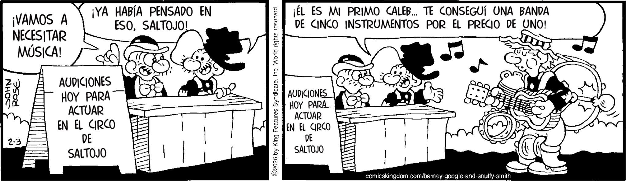 Photo caption OCR: ¡VAMOS A NECESITAR ¡YA HABÍA PENSADO EN ESOSALTOJO! NHOC Rase 2.3 MÚSICA! AUDICIONES HOY PARA ACTUAR EN EL CIRCO DE SALTOJO 2026 by King Features SyndicateInc. World rights reserved. ¡ÉL ES MI PRIMO CALEB... TE CONSEGUÍ UNA BANDA DE CINCO INSTRUMENTOS POR EL PRECIO DE UNO! AUDICIONES HOY PARA ACTUAR EN EL CIRCO DE SALTOJO comicskingdom.com/barney-google-and-snuffy-smith ¡ VAMOS A NECESITAR ¡ YA HABÍA PENSADO EN ESOSALTOJO ! NHOC Rase 2.3 MÚSICA ! AUDICIONES HOY PARA ACTUAR EN EL CIRCO DE SALTOJO 2026 by King Features SyndicateInc. World rights reserved . ¡ ÉL ES MI PRIMO CALEB ... TE CONSEGUÍ UNA BANDA DE CINCO INSTRUMENTOS POR EL PRECIO DE UNO ! AUDICIONES HOY PARA ACTUAR EN EL CIRCO DE SALTOJO comicskingdom.com/barney-google-and-snuffy-smith