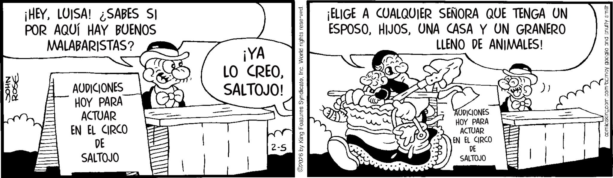 Line art OCR: NHOS ROSE ¡HEYLUISA! ¿SABES SI POR AQUÍ HAY BUENOS MALABARISTAS? AUDICIONES HOY PARA ACTUAR EN EL CIRCO DE SALTOJO ¡YA LO CREOSALTOJO! 2-5 2026 by King Features SyndicateInc. World rights reserved. ¡ELIGE A CUALQUIER SEÑORA QUE TENGA UN ESPOSOUNA CASA Y UN GRANERO LLENO DE ANIMALES! AUDICIONES HOY PARA ACTUAR EN EL CIRCO DE SALTOJO }; comicskingcom.com/barney google and snuffy smith NHOS ROSE ¡ HEYLUISA ! ¿ SABES SI POR AQUÍ HAY BUENOS MALABARISTAS ? AUDICIONES HOY PARA ACTUAR EN EL CIRCO DE SALTOJO ¡ YA LO CREOSALTOJO ! 2-5 2026 by King Features SyndicateInc. World rights reserved . ¡ ELIGE A CUALQUIER SEÑORA QUE TENGA UN ESPOSOUNA CASA Y UN GRANERO LLENO DE ANIMALES ! AUDICIONES HOY PARA ACTUAR EN EL CIRCO DE SALTOJO } ; comicskingcom.com/barney google and snuffy smith