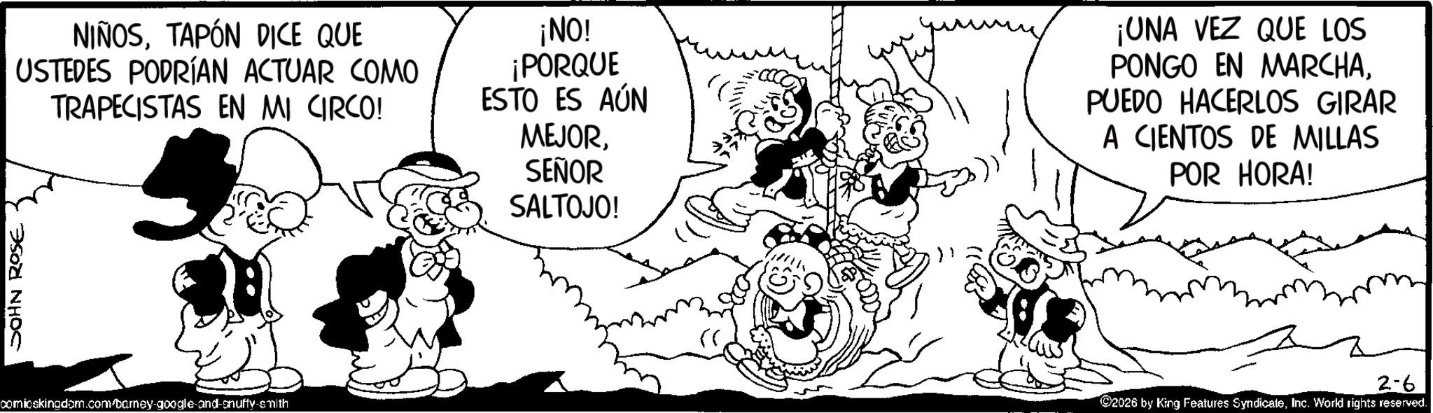 Animation OCR: JOHN ROSE NIÑOSTAPÓN DICE QUE USTEDES PODRÍAN ACTUAR COMO TRAPECISTAS EN MI CIRCO! ¡NO! ¡PORQUE ESTO ES AÚN MEJORSEÑOR SALTOJO! ¡UNA VEZ QUE LOS PONGO EN MARCHAPUEDO HACERLOS GIRAR A CIENTOS DE MILLAS POR HORA! comicskingdom.com/barney-google-and-snuffy-smith ©2026 by King Features SyndicateInc. World rights reserved. 2-6 JOHN ROSE NIÑOSTAPÓN DICE QUE USTEDES PODRÍAN ACTUAR COMO TRAPECISTAS EN MI CIRCO ! ¡ NO ! ¡ PORQUE ESTO ES AÚN MEJORSEÑOR SALTOJO ! ¡ UNA VEZ QUE LOS PONGO EN MARCHAPUEDO HACERLOS GIRAR A CIENTOS DE MILLAS POR HORA ! comicskingdom.com/barney-google-and-snuffy-smith © 2026 by King Features SyndicateInc. World rights reserved . 2-6