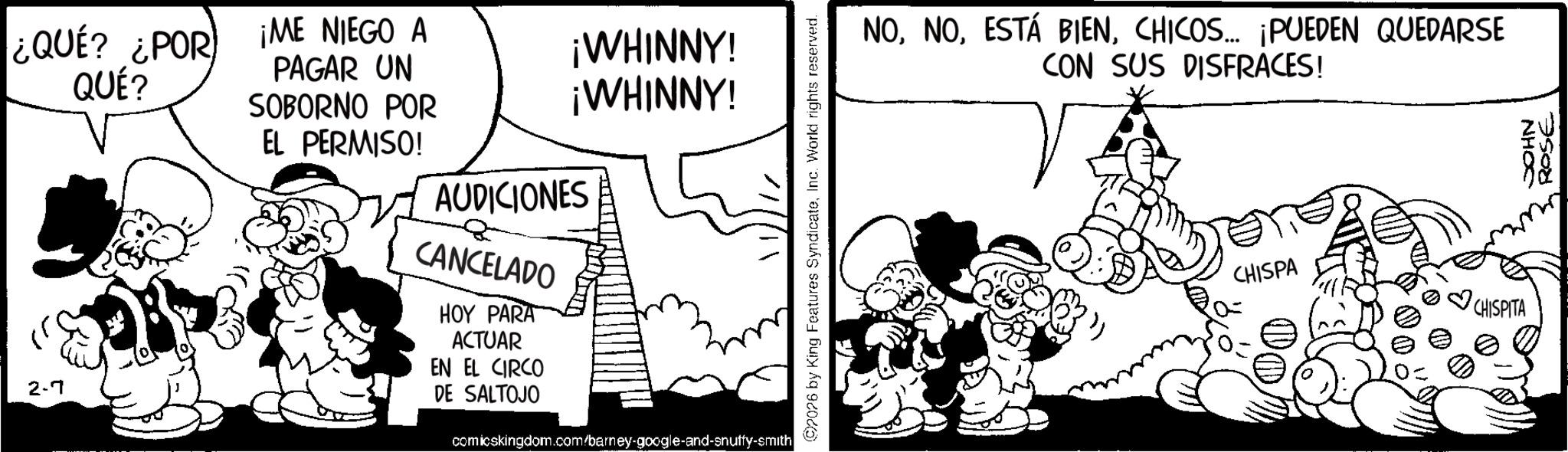 Publication OCR: ¿QUE? ¿POR QUÉ? ¡ME NIEGO A PAGAR UN ¡WHINNY! ¡WHINNY! EL PERMISO! 2.7 SOBORNO POR AUDICIONES CANCELADO HOY PARA ACTUAR EN EL CIRCO DE SALTOJO comicskingdom.com/barney-google-and-snuffy-smith 07076 by King Features SyndicateInc. World rights reserved. NOCHICOS... ¡PUEDEN QUEDARSE CON SUS DISFRACES! CHISPA CHISPITA NHOC ROSE ¿ QUE ? ¿ POR QUÉ ? ¡ ME NIEGO A PAGAR UN ¡ WHINNY ! ¡ WHINNY ! EL PERMISO ! 2.7 SOBORNO POR AUDICIONES CANCELADO HOY PARA ACTUAR EN EL CIRCO DE SALTOJO comicskingdom.com/barney-google-and-snuffy-smith 07076 by King Features SyndicateInc. World rights reserved . NOESTÁ BIENCHICOS ... ¡ PUEDEN QUEDARSE CON SUS DISFRACES ! CHISPA CHISPITA NHOC ROSE