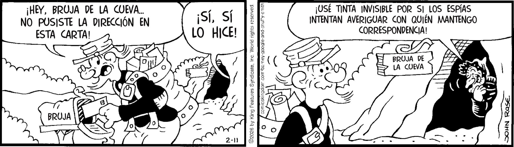 Comic book OCR: ¡HEYBRUJA DE LA CUEVA... NO PUSISTE LA DIRECCIÓN EN ESTA CARTA! BRUJA ¡Sísí LO HICE! 2-11 2026 by King Features SyndicateInc. World rights reserved. 0 comicskingdom.com/barney-google-and-snuffy-smith ¡USE TINTA INVISIBLE POR SI LOS ESPÍAS INTENTAN AVERIGUAR CON QUIÉN MANTENGO CORRESPONDENCIA! BRUJA DE LA CUEVA JOHN ROSE ¡ HEYBRUJA DE LA CUEVA ... NO PUSISTE LA DIRECCIÓN EN ESTA CARTA ! BRUJA ¡ Sísí LO HICE ! 2-11 2026 by King Features SyndicateInc. World rights reserved . 0 comicskingdom.com/barney-google-and-snuffy-smith ¡ USE TINTA INVISIBLE POR SI LOS ESPÍAS INTENTAN AVERIGUAR CON QUIÉN MANTENGO CORRESPONDENCIA ! BRUJA DE LA CUEVA JOHN ROSE