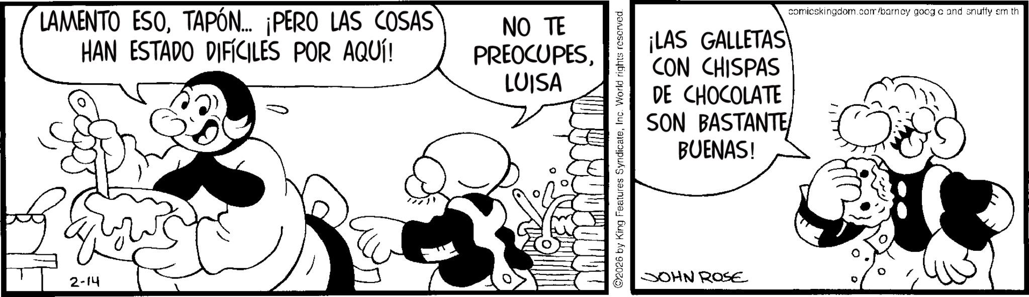 Conversation OCR: LAMENTO ESOTAPÓN... ¡PERO LAS COSAS HAN ESTADO DIFÍCILES POR AQUÍ! NO TE PREOCUPESLUISA 2-14 LOUDY 2026 by King Features SyndicateInc. World rights reserved. ¡LAS GALLETAS CON CHISPAS DE CHOCOLATE SON BASTANTE BUENAS! comicskingdom.com/barney goog c and snuffy em th JOHN ROSE LAMENTO ESOTAPÓN ... ¡ PERO LAS COSAS HAN ESTADO DIFÍCILES POR AQUÍ ! NO TE PREOCUPESLUISA 2-14 LOUDY 2026 by King Features SyndicateInc. World rights reserved . ¡ LAS GALLETAS CON CHISPAS DE CHOCOLATE SON BASTANTE BUENAS ! comicskingdom.com/barney goog c and snuffy em th JOHN ROSE