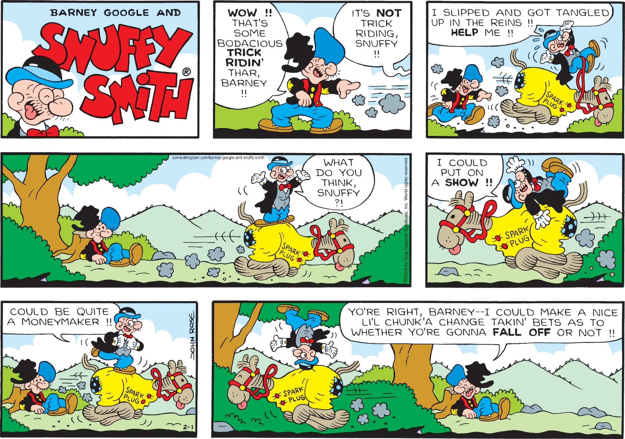Publication OCR: BARNEY GOOGLE AND SNUFFY ST WOW !! THAT'S SOME BODACIOUS TRICK RIDIN' THARBARNEY IT'S NOT TRICK RIDINGSNUFFY I SLIPPED AND GOT TANGLEDUP IN THE REINS !! HELP ME !! SPARK PLUG COULD BE QUITE A MONEYMAKER !! comicskingdom.com/barey-google-and-snuffy-smith WHAT DO YOU THINKSNUFFY ?! JOHN ROSE SPARK PLUG SPARK PLUG 2026 by King Features SyndicateInc. World rights reserved. I COULD PUT ON A SHOW !! SPARK PLUG YO'RE RIGHTBARNEY--I COULD MAKE A NICE LI'L CHUNK'A CHANGE TAKIN' BETS AS TO WHETHER YO'RE GONNA FALL OFF OR NOT !! SPARK PLUGO 2-1 BARNEY GOOGLE AND SNUFFY ST WOW !! THAT'S SOME BODACIOUS TRICK RIDIN ' THARBARNEY IT'S NOT TRICK RIDINGSNUFFY I SLIPPED AND GOT TANGLEDUP IN THE REINS !! HELP ME !! SPARK PLUG COULD BE QUITE A MONEYMAKER !! comicskingdom.com/barey-google-and-snuffy-smith WHAT DO YOU THINKSNUFFY ? ! JOHN ROSE SPARK PLUG SPARK PLUG 2026 by King Features SyndicateInc. World rights reserved . I COULD PUT ON A SHOW !! SPARK PLUG YO'RE RIGHTBARNEY -- I COULD MAKE A NICE LI'L CHUNK'A CHANGE TAKIN ' BETS AS TO WHETHER YO'RE GONNA FALL OFF OR NOT !! SPARK PLUGO 2-1