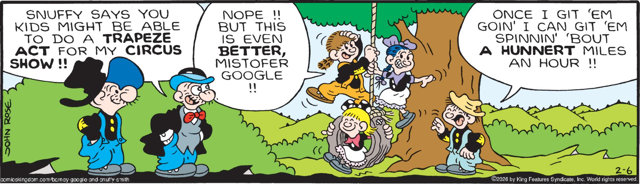 Gesture OCR: JOHN ROSE SNUFFY SAYS YOU KIDS MIGHT BE ABLE TO DO A TRAPEZE ACT FOR MY CIRCUS SHOW!! NOPE!! BUT THIS IS EVEN BETTERMISTOFER GOOGLE ONCE I GIT 'EM GOIN' I CAN GIT 'EM SPINNIN' 'BOUT A HUNNERT MILES AN HOUR !! comicskingdom.com/barney-google-and-snuffy-smith !! 2026 by King Features SyndicateInc. World rights reserved. 2-6 JOHN ROSE SNUFFY SAYS YOU KIDS MIGHT BE ABLE TO DO A TRAPEZE ACT FOR MY CIRCUS SHOW !! NOPE !! BUT THIS IS EVEN BETTERMISTOFER GOOGLE ONCE I GIT ' EM GOIN ' I CAN GIT ' EM SPINNIN ' ' BOUT A HUNNERT MILES AN HOUR !! comicskingdom.com/barney-google-and-snuffy-smith !! 2026 by King Features SyndicateInc. World rights reserved . 2-6