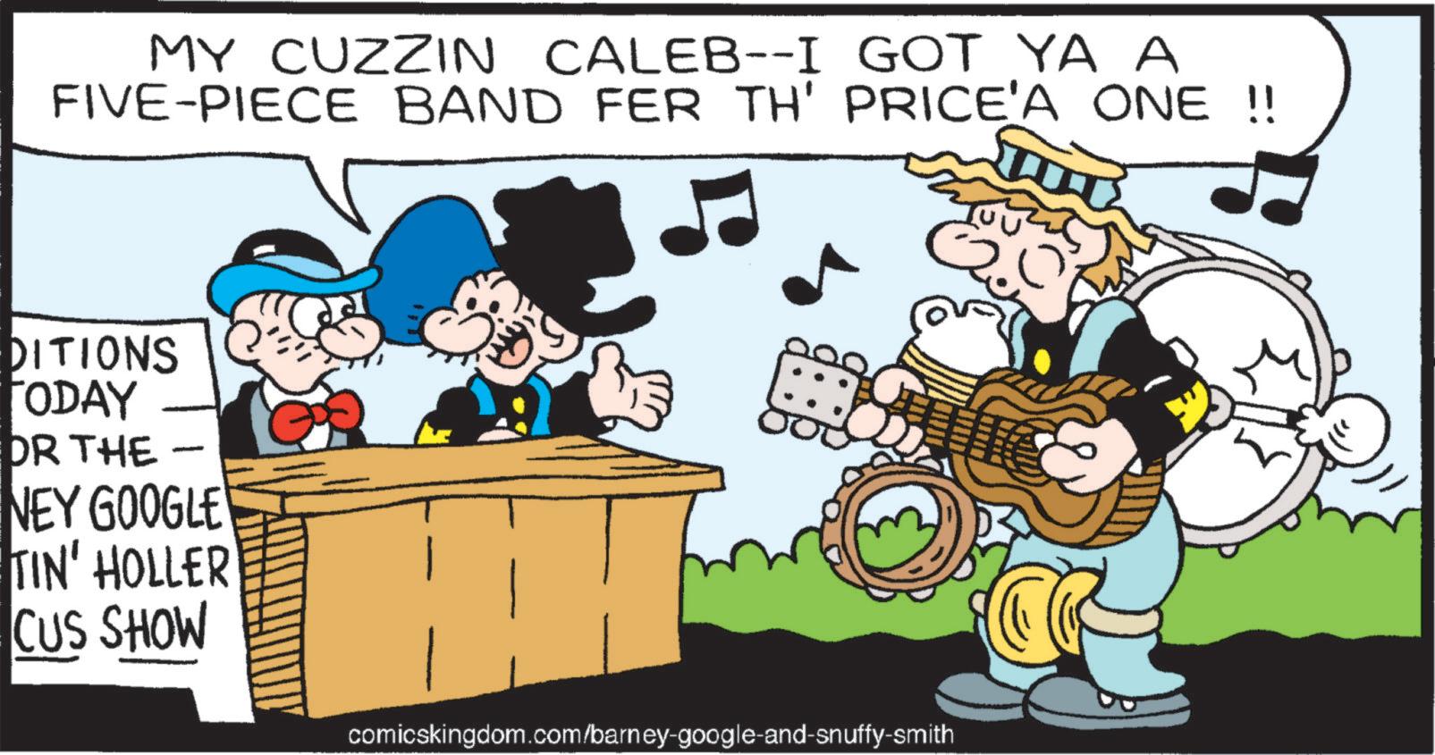 Publication OCR: MY CUZZIN CALEB--I GOT YA A FIVE-PIECE BAND FER TH' PRICE'A ONE !! DITIONS TODAY DR THE - NEY GOOGLE TIN' HOLLER CUS SHOW comicskingdom.com/barney-google-and-snuffy-smith MY CUZZIN CALEB -- I GOT YA A FIVE - PIECE BAND FER TH ' PRICE'A ONE !! DITIONS TODAY DR THE - NEY GOOGLE TIN ' HOLLER CUS SHOW comicskingdom.com/barney-google-and-snuffy-smith
