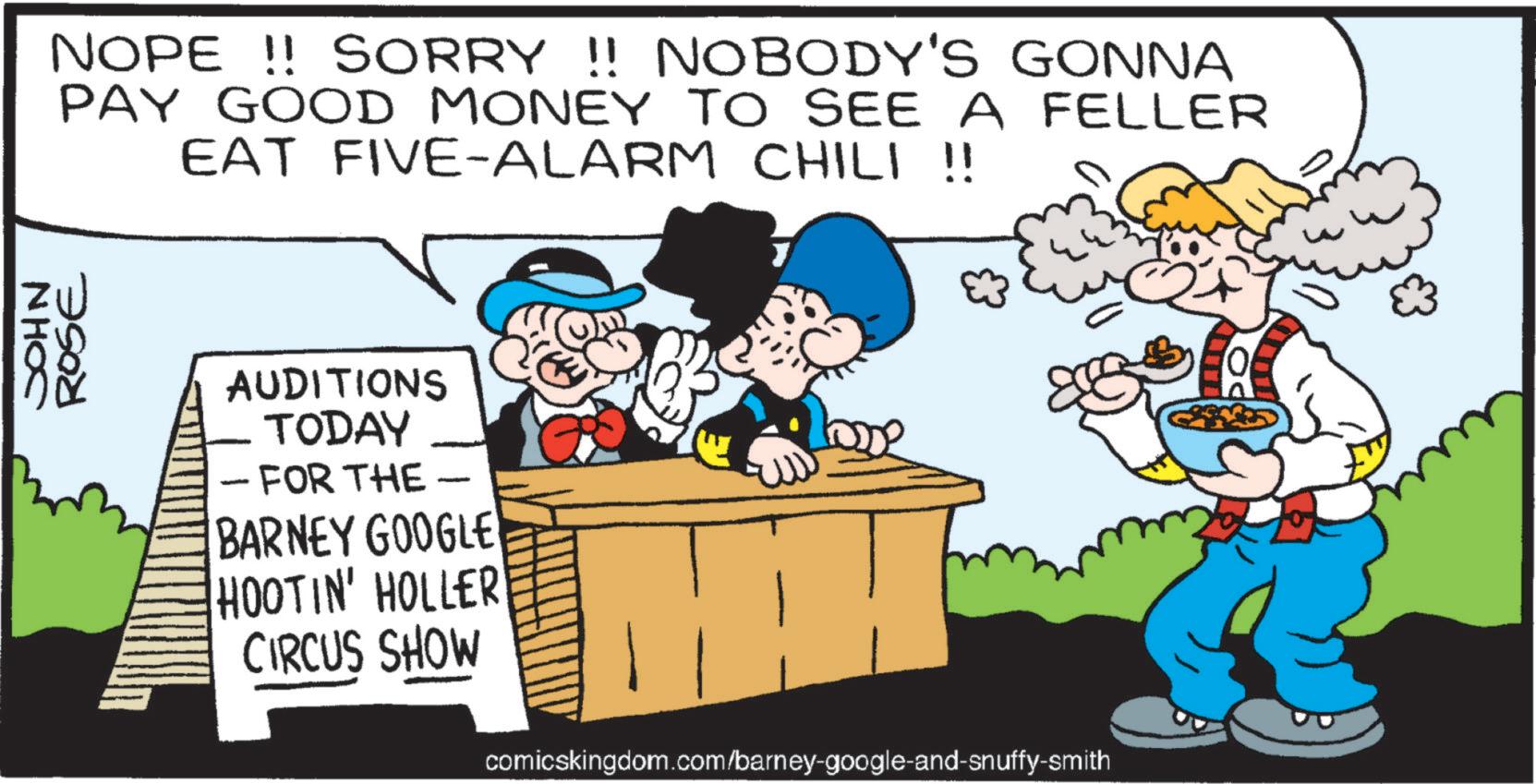 Animated cartoon OCR: JOHN ROSE NOPE!! SORRY !! NOBODY'S GONNA PAY GOOD MONEY TO SEE A FELLER EAT FIVE-ALARM CHILI !! - AUDITIONS TODAY FOR THE - BARNEY GOOGLE HOOTIN' HOLLER CIRCUS SHOW comicskingdom.com/barney-google-and-snuffy-smith JOHN ROSE NOPE !! SORRY !! NOBODY'S GONNA PAY GOOD MONEY TO SEE A FELLER EAT FIVE - ALARM CHILI !! - AUDITIONS TODAY FOR THE - BARNEY GOOGLE HOOTIN ' HOLLER CIRCUS SHOW comicskingdom.com/barney-google-and-snuffy-smith