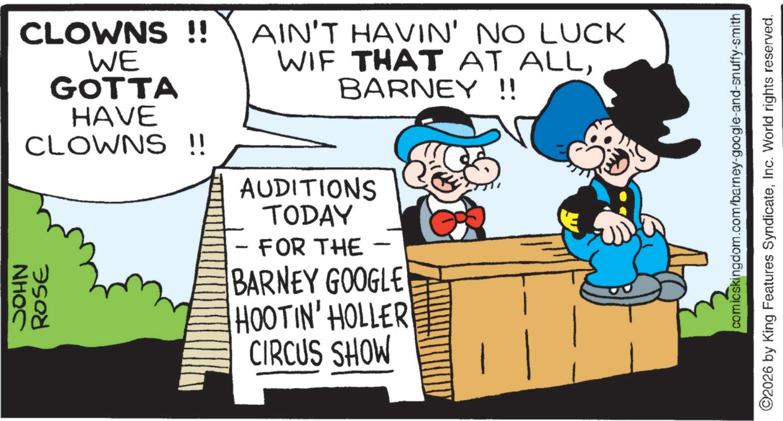 Publication OCR: NHOC CLOWNS !! WE GOTTA HAVE CLOWNS !! ROSE AIN'T HAVIN' NO LUCK WIF THAT AT ALLBARNEY !! AUDITIONS TODAY - FOR THE BARNEY GOOGLE HOOTIN' HOLLER CIRCUS SHOW comicskingdom.com/barney-google-and-snuffy-smith ©2026 by King Features SyndicateInc. World rights reserved. NHOC CLOWNS !! WE GOTTA HAVE CLOWNS !! ROSE AIN'T HAVIN ' NO LUCK WIF THAT AT ALLBARNEY !! AUDITIONS TODAY - FOR THE BARNEY GOOGLE HOOTIN ' HOLLER CIRCUS SHOW comicskingdom.com/barney-google-and-snuffy-smith © 2026 by King Features SyndicateInc. World rights reserved .