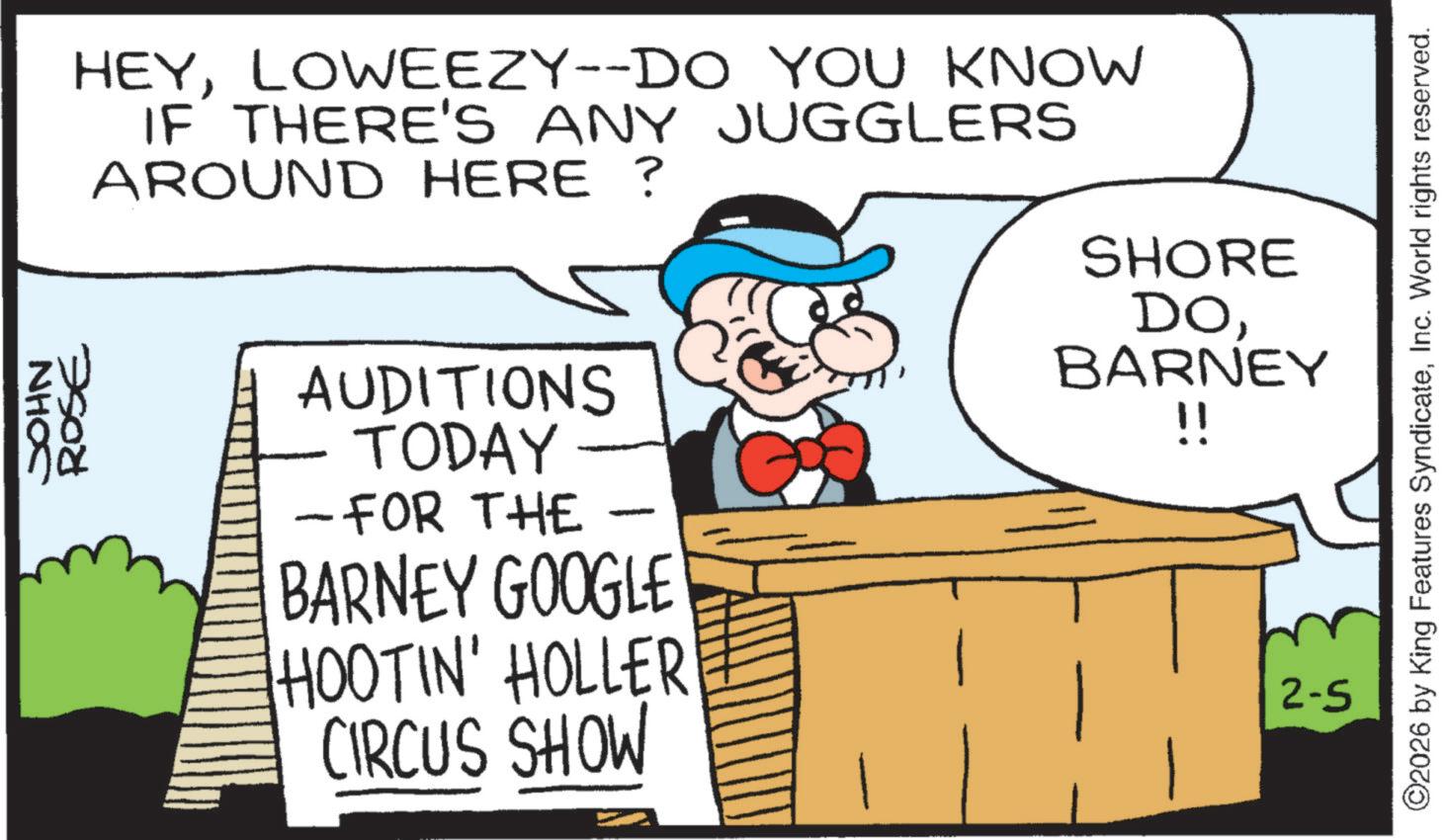 Photo caption OCR: ROSE JOHN HEYLOWEEZY--DO YOU KNOW IF THERE'S ANY JUGGLERS AROUND HERE ? AUDITIONS TODAY - FOR THE BARNEY GOOGLE HOOTIN' HOLLER CIRCUS SHOW SHORE DOBARNEY !! 2-5 ©2026 by King Features SyndicateInc. World rights reserved. ROSE JOHN HEYLOWEEZY -- DO YOU KNOW IF THERE'S ANY JUGGLERS AROUND HERE ? AUDITIONS TODAY - FOR THE BARNEY GOOGLE HOOTIN ' HOLLER CIRCUS SHOW SHORE DOBARNEY !! 2-5 © 2026 by King Features SyndicateInc. World rights reserved .
