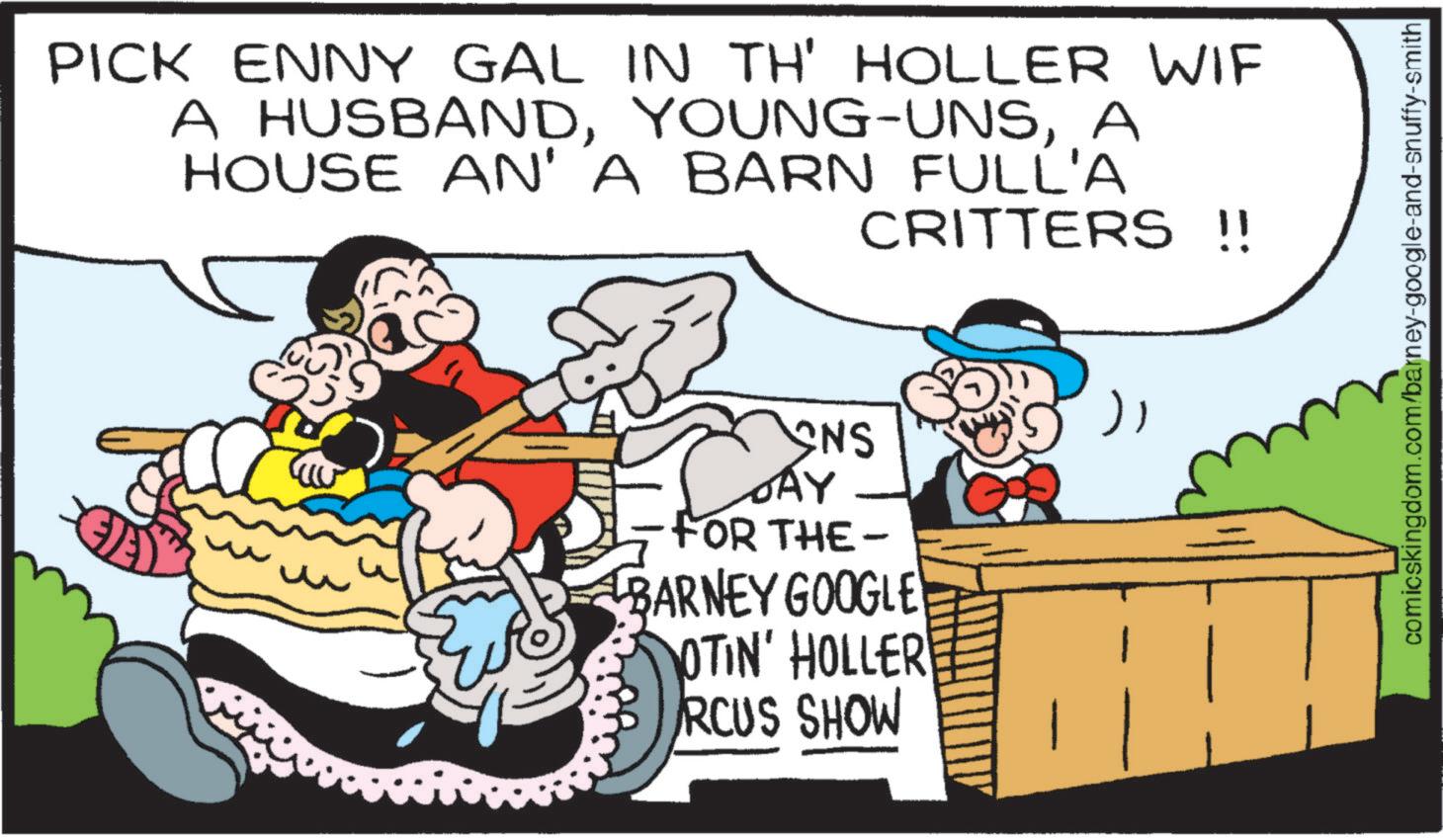 Happiness OCR: PICK ENNY GAL IN TH' HOLLER WIF A HUSBANDA HOUSE AN' A BARN FULL'A CRITTERS =: - INS DAY FOR THE- BARNEY GOOGLE OTIN' HOLLER RCUS SHOW } comicskingdom.com/barney-google-and-snuffy-smith PICK ENNY GAL IN TH ' HOLLER WIF A HUSBANDYOUNG - UNSA HOUSE AN ' A BARN FULL'A CRITTERS = : - INS DAY FOR THE- BARNEY GOOGLE OTIN ' HOLLER RCUS SHOW } comicskingdom.com/barney-google-and-snuffy-smith