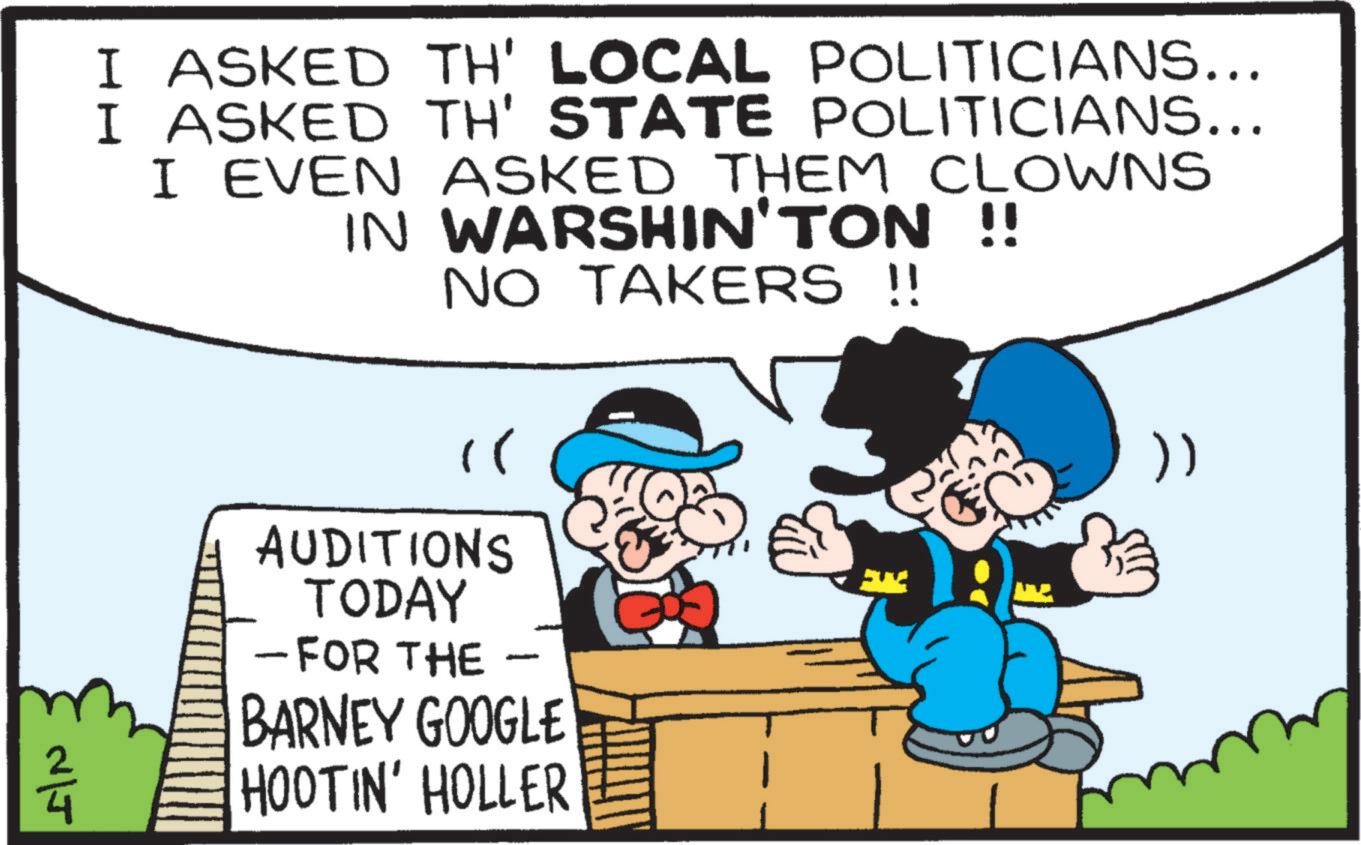 Animation OCR: I ASKED TH' LOCAL POLITICIANS... I ASKED TH' STATE POLITICIANS... I EVEN ASKED THEM CLOWNS IN WARSHIN'TON !! NO TAKERS !! " AUDITIONS TODAY - FOR THE - BARNEY GOOGLE HOOTIN' HOLLER }) N/J I ASKED TH ' LOCAL POLITICIANS ... I ASKED TH ' STATE POLITICIANS ... I EVEN ASKED THEM CLOWNS IN WARSHIN'TON !! NO TAKERS !! " AUDITIONS TODAY - FOR THE - BARNEY GOOGLE HOOTIN ' HOLLER } ) N / J