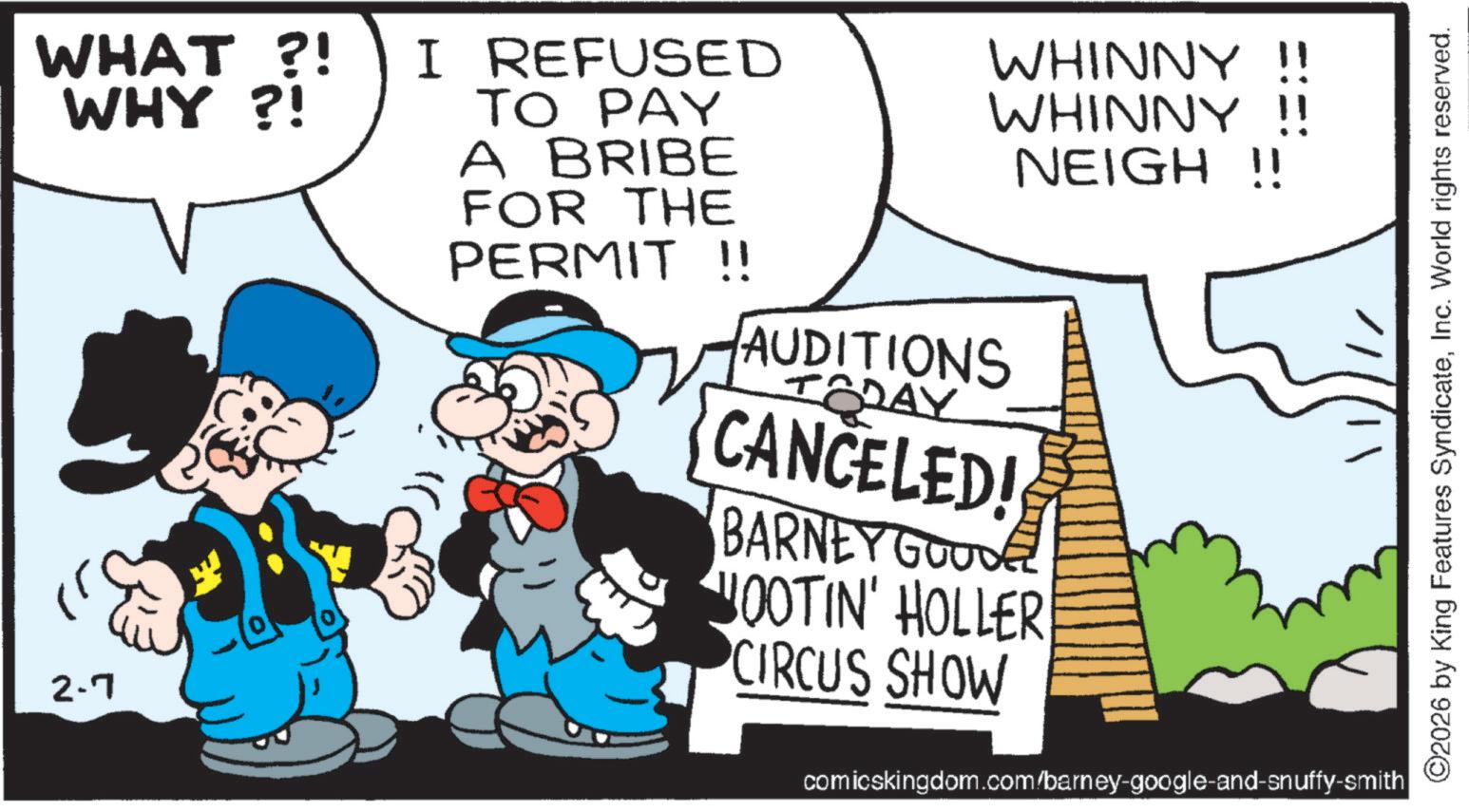 Publication OCR: WHAT?! WHY ?! 2.7 I REFUSED TO PAY A BRIBE FOR THE PERMIT !! WHINNY !! WHINNY !! NEIGH !! AUDITIONS TODAY CANCELED! BARNEY GOODE JOOTIN' HOLLER CIRCUS SHOW comicskingdom.com/barney-google-and-snuffy-smith ©2026 by King Features SyndicateInc. World rights reserved. WHAT ?! WHY ? ! 2.7 I REFUSED TO PAY A BRIBE FOR THE PERMIT !! WHINNY !! WHINNY !! NEIGH !! AUDITIONS TODAY CANCELED ! BARNEY GOODE JOOTIN ' HOLLER CIRCUS SHOW comicskingdom.com/barney-google-and-snuffy-smith © 2026 by King Features SyndicateInc. World rights reserved .