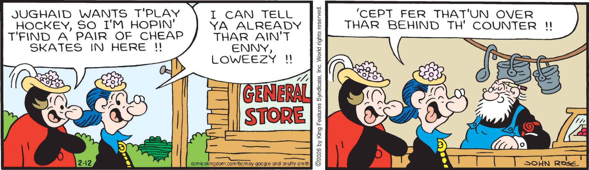Comic book OCR: JUGHAID WANTS T'PLAY HOCKEYSO I'M HOPIN' T'FIND A PAIR OF CHEAP SKATES IN HERE !! I CAN TELL YA ALREADY THAR AIN'T ENNYLOWEEZY !! GENERAL STORE 2-12 comicskingdom.com/barney-google-and-snuffy-smith ©2026 by King Features SyndicateInc. World rights reserved. 'CEPT FER THAT'UN OVER THAR BEHIND TH' COUNTER !! JOHN ROSE JUGHAID WANTS T'PLAY HOCKEYSO I'M HOPIN ' T'FIND A PAIR OF CHEAP SKATES IN HERE !! I CAN TELL YA ALREADY THAR AIN'T ENNYLOWEEZY !! GENERAL STORE 2-12 comicskingdom.com/barney-google-and-snuffy-smith © 2026 by King Features SyndicateInc. World rights reserved . ' CEPT FER THAT'UN OVER THAR BEHIND TH ' COUNTER !! JOHN ROSE