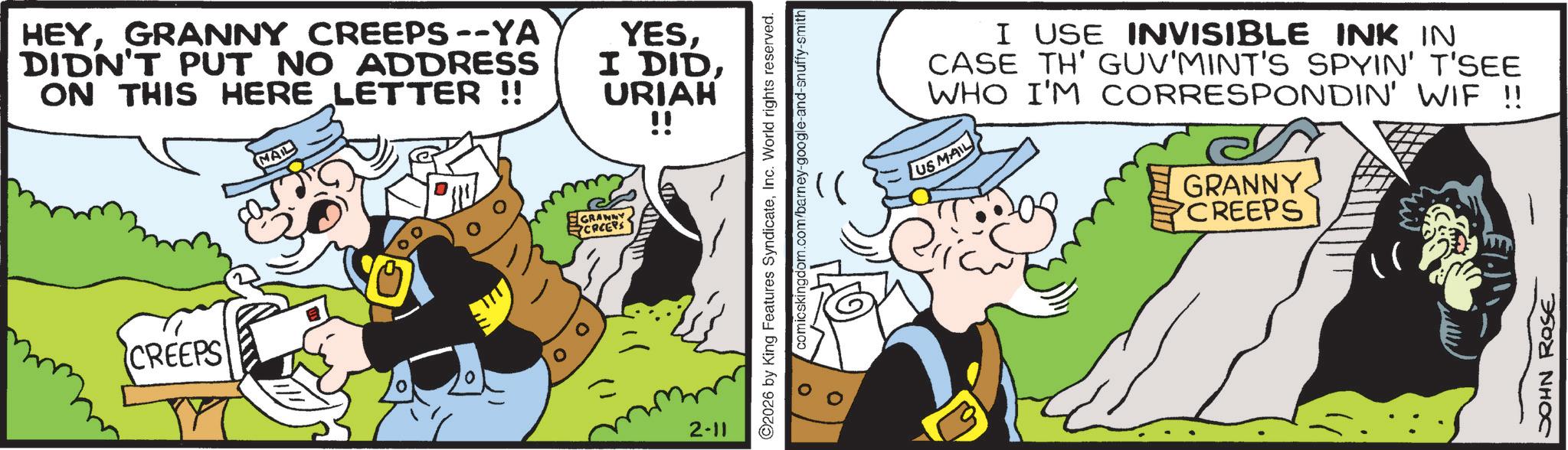 Animation OCR: HEYGRANNY CREEPS--YA DIDN'T PUT NO ADDRESS ON THIS HERE LETTER !! MAIL YESURIAH !! CREEPS GRANAY CREEPS 2-11 ©2026 by King Features SyndicateInc. World rights reserved. comicskingdom.com/barney-google-and-snuffy-smith I USE INVISIBLE INK IN CASE TH' GUV'MINT'S SPYIN' T'SEE WHO I'M CORRESPONDIN' WIF !! US MAIL GRANNY CREEPS JOHN ROSE HEYGRANNY CREEPS -- YA DIDN'T PUT NO ADDRESS ON THIS HERE LETTER !! MAIL YESI DIDURIAH !! CREEPS GRANAY CREEPS 2-11 © 2026 by King Features SyndicateInc. World rights reserved . comicskingdom.com/barney-google-and-snuffy-smith I USE INVISIBLE INK IN CASE TH ' GUV'MINT'S SPYIN ' T'SEE WHO I'M CORRESPONDIN ' WIF !! US MAIL GRANNY CREEPS JOHN ROSE