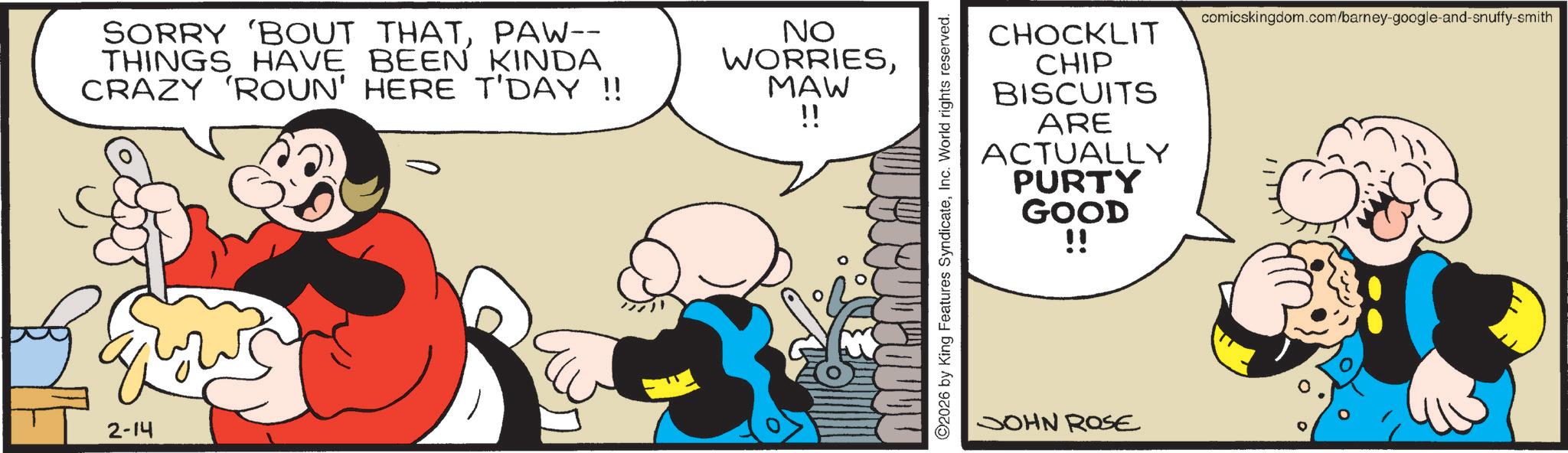 Comic book OCR: SORRY 'BOUT THATPAW-- THINGS HAVE BEEN KINDA CRAZY 'ROUN' HERE T'DAY !! NO WORRIESMAW !! ??? ???? 2-14 comicskingdom.com/barney-google-and-snuffy-smith CHOCKLIT CHIP BISCUITS ARE ACTUALLY PURTY GOOD !! 2026 by King Features SyndicateInc. World rights reserved. JOHN ROSE SORRY ' BOUT THATPAW-- THINGS HAVE BEEN KINDA CRAZY ' ROUN ' HERE T'DAY !! NO WORRIESMAW !! ??? ???? 2-14 comicskingdom.com/barney-google-and-snuffy-smith CHOCKLIT CHIP BISCUITS ARE ACTUALLY PURTY GOOD !! 2026 by King Features SyndicateInc. World rights reserved . JOHN ROSE