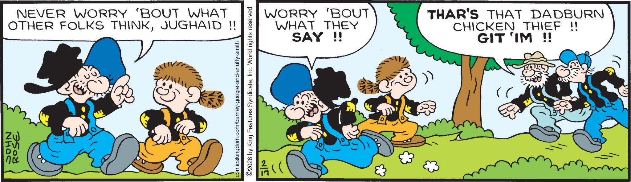 Publication OCR: NHOC NEVER WORRY 'BOUT WHAT OTHER FOLKS THINKJUGHAID !! ROSE comicskingdom.com/barney-google-and-snuffy-smith 2026 by King Features SyndicateInc. World rights reserved. 25 WORRY 'BOUT WHAT THEY SAY!! THAR'S THAT DADBURN CHICKEN THIEF !! GIT 'IM !! NHOC NEVER WORRY ' BOUT WHAT OTHER FOLKS THINKJUGHAID !! ROSE comicskingdom.com/barney-google-and-snuffy-smith 2026 by King Features SyndicateInc. World rights reserved . 25 WORRY ' BOUT WHAT THEY SAY !! THAR'S THAT DADBURN CHICKEN THIEF !! GIT ' IM !!