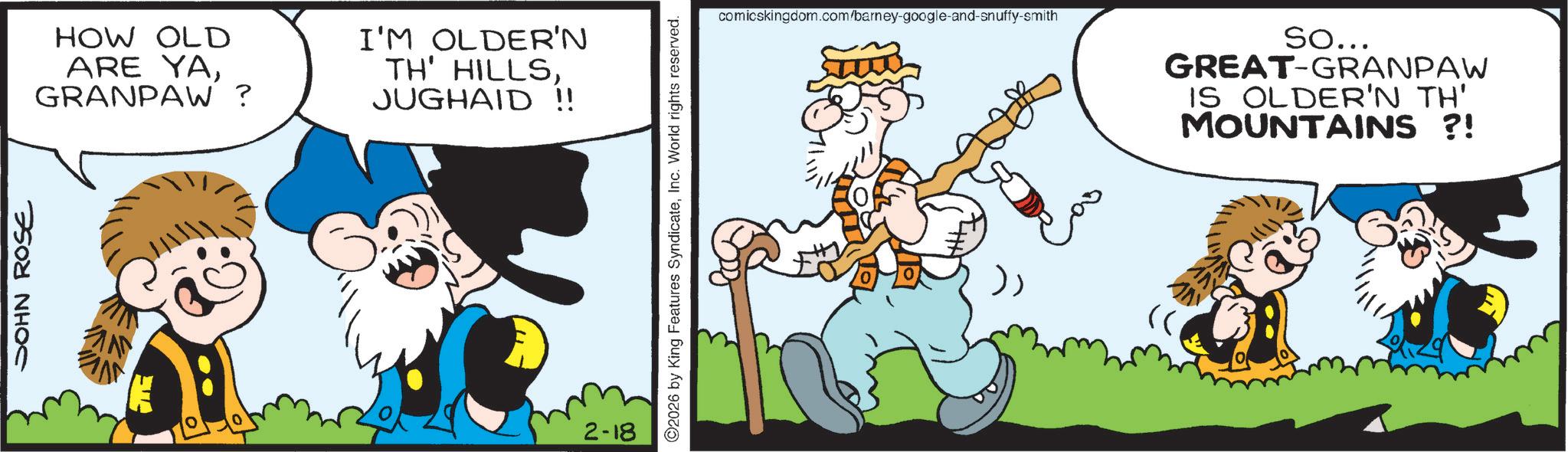 Publication OCR: JOHN ROSE HOW OLD ARE YAGRANPAW? I'M OLDER'N TH' HILLSJUGHAID !! m 2-18 ©2026 by King Features SyndicateInc. World rights reserved. comicskingdom.com/barney-google-and-snuffy-smith So... GREAT-GRANPAW IS OLDER'N TH' MOUNTAINS ?! JOHN ROSE HOW OLD ARE YAGRANPAW ? I'M OLDER'N TH ' HILLSJUGHAID !! m 2-18 © 2026 by King Features SyndicateInc. World rights reserved . comicskingdom.com/barney-google-and-snuffy-smith So ... GREAT - GRANPAW IS OLDER'N TH ' MOUNTAINS ? !