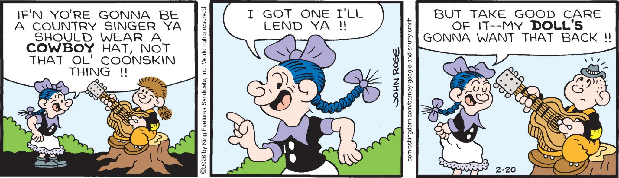 Conversation OCR: IF'N YO'RE GONNA BE A COUNTRY SINGER YA SHOULD WEAR A COWBOY HATNOT THAT OL' COONSKIN THING !! ©2026 by King Features SyndicateInc. World rights reserved. m I GOT ONE I'LL LEND YA !! JOHN ROSE comicskingdom.com/barney-google-and-snuffy-smith BUT TAKE GOOD CARE OF IT--MY DOLL'S GONNA WANT THAT BACK !! 2-20 00 IF'N YO'RE GONNA BE A COUNTRY SINGER YA SHOULD WEAR A COWBOY HATNOT THAT OL ' COONSKIN THING !! © 2026 by King Features SyndicateInc. World rights reserved . m I GOT ONE I'LL LEND YA !! JOHN ROSE comicskingdom.com/barney-google-and-snuffy-smith BUT TAKE GOOD CARE OF IT -- MY DOLL'S GONNA WANT THAT BACK !! 2-20 00