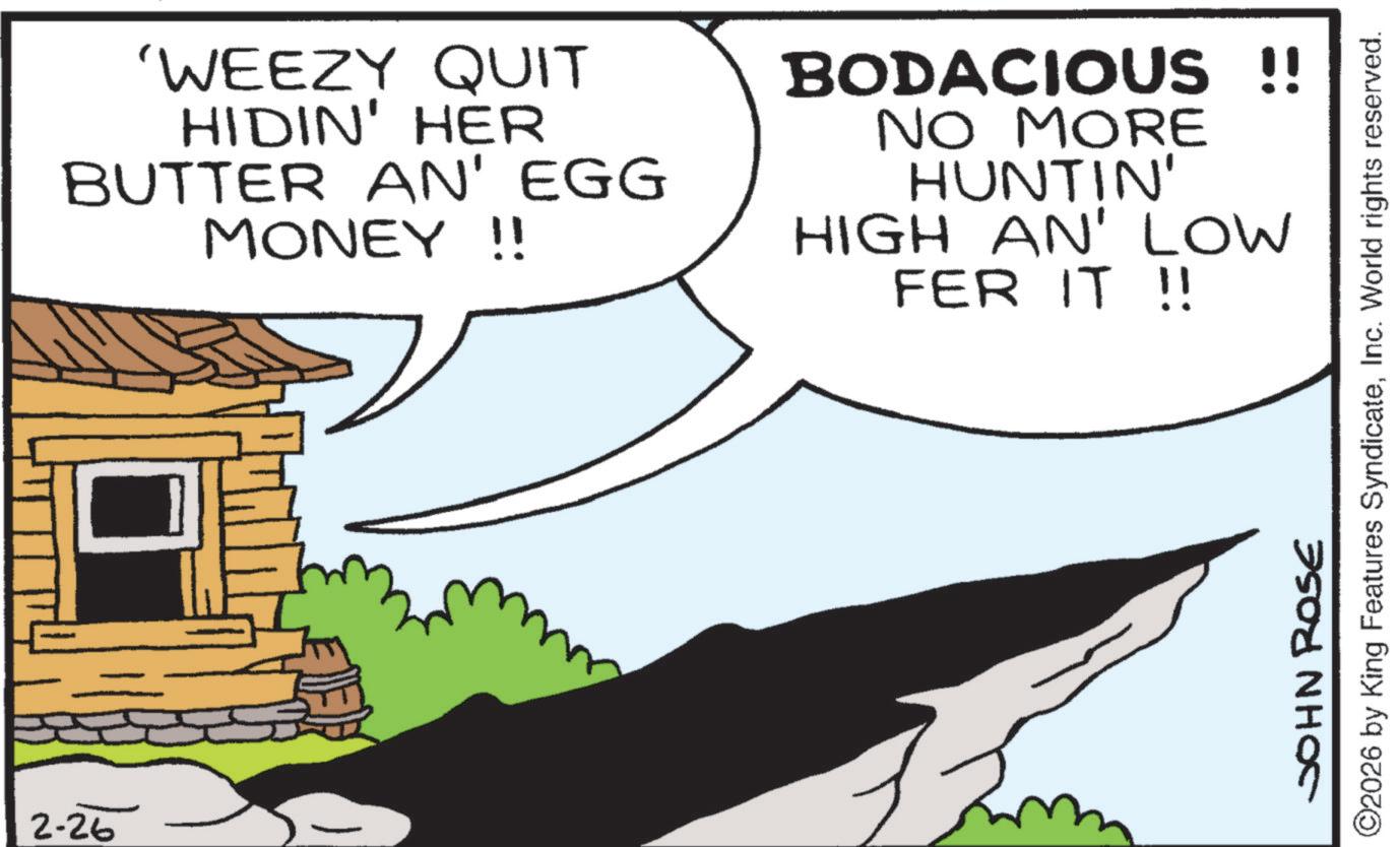 Clip art OCR: 2-26 'WEEZY QUIT HIDIN' HER BUTTER AN' EGG MONEY!! BODACIOUS !! NO MORE HUNTIN' HIGH AN' LOW FER IT !! JOHN ROSE ©2026 by King Features SyndicateInc. World rights reserved. 2-26 ' WEEZY QUIT HIDIN ' HER BUTTER AN ' EGG MONEY !! BODACIOUS !! NO MORE HUNTIN ' HIGH AN ' LOW FER IT !! JOHN ROSE © 2026 by King Features SyndicateInc. World rights reserved .