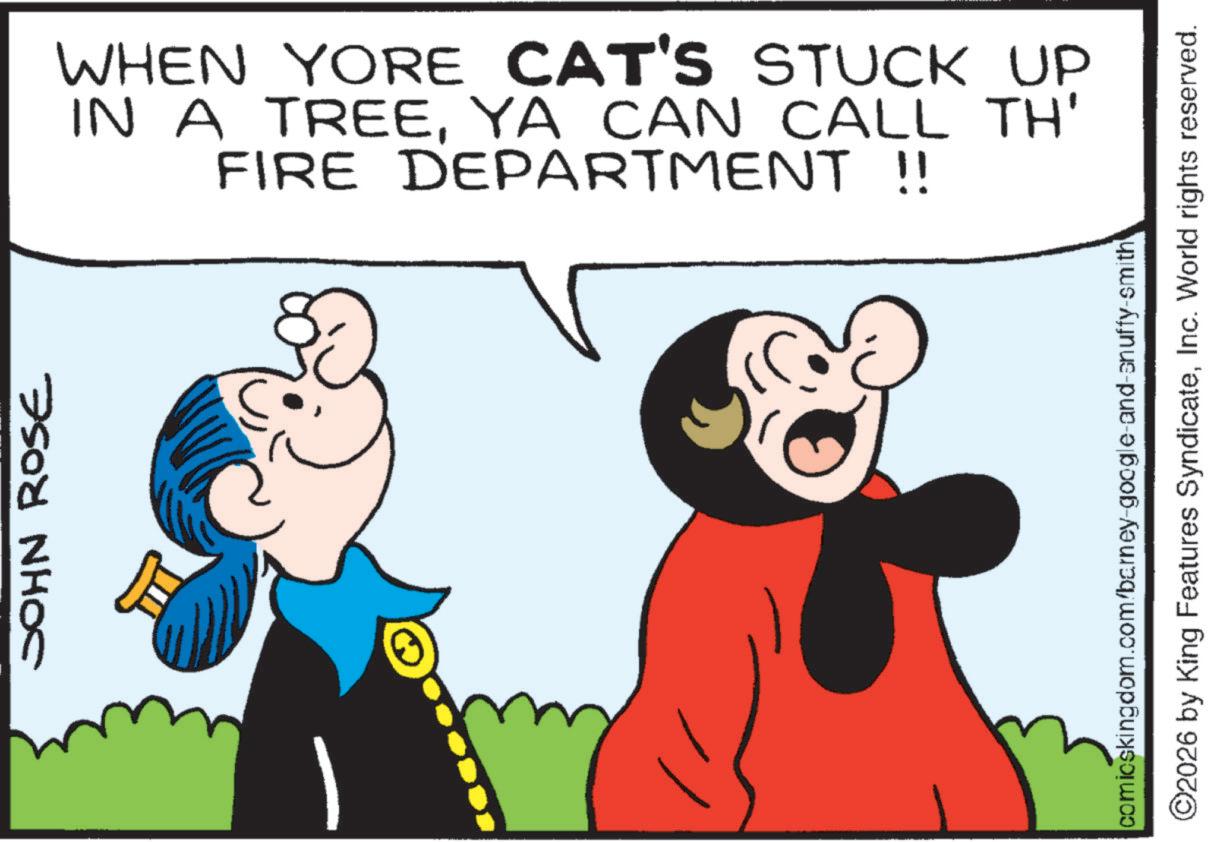 Comic book OCR: JOHN ROSE WHEN YORE CAT'S STUCK UP IN A TREEYA CAN CALL TH' FIRE DEPARTMENT !! comicskingdom.com/barney-google-and-snuffy-smith ©2026 by King Features SyndicateInc. World rights reserved. JOHN ROSE WHEN YORE CAT'S STUCK UP IN A TREEYA CAN CALL TH ' FIRE DEPARTMENT !! comicskingdom.com/barney-google-and-snuffy-smith © 2026 by King Features SyndicateInc. World rights reserved .