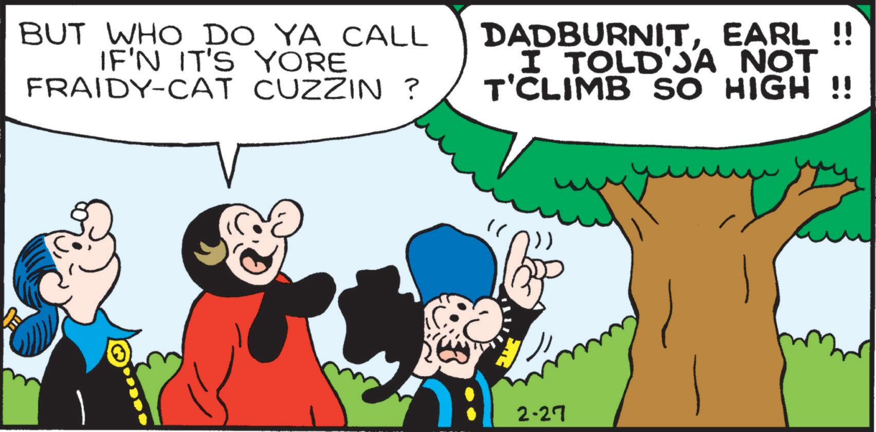 Publication OCR: BUT WHO DO YA CALL IF'N IT'S YORE FRAIDY-CAT CUZZIN ? DADBURNITEARL !! I TOLD'JA NOT T'CLIMB SO HIGH !! 2-27 BUT WHO DO YA CALL IF'N IT'S YORE FRAIDY - CAT CUZZIN ? DADBURNITEARL !! I TOLD'JA NOT T'CLIMB SO HIGH !! 2-27