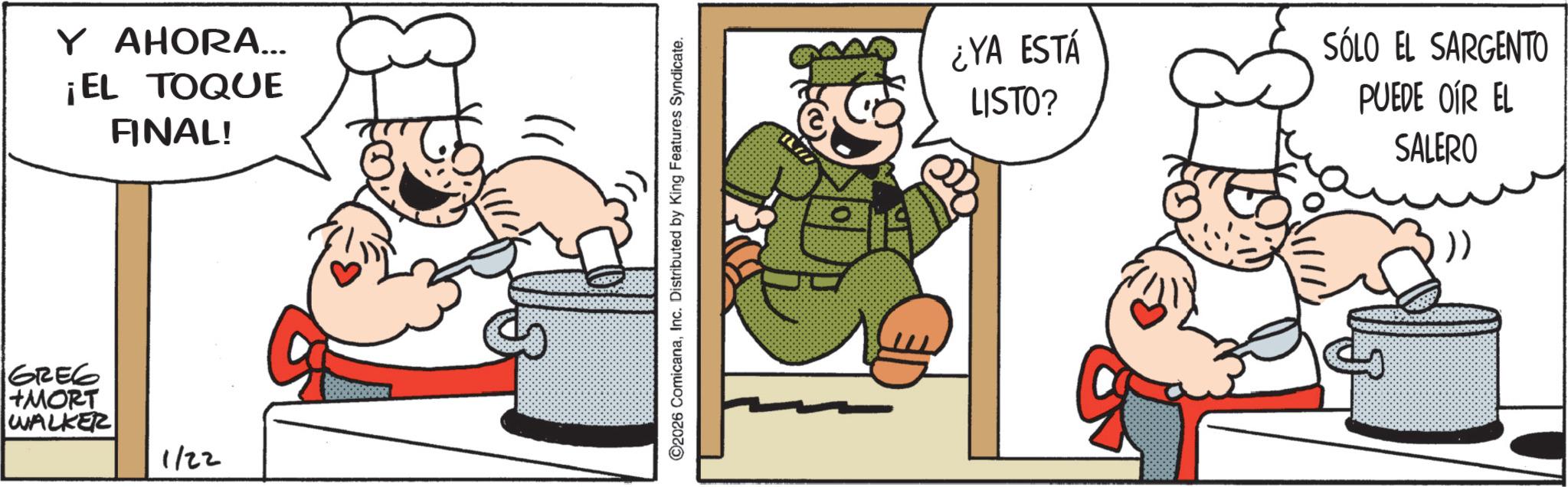 Fiction OCR: Y AHORA... ¡EL TOQUE FINAL! GREG +MORT WALKER 1/22 ©2026 ComicanaInc. Distributed by King Features Syndicate. ¿YA ESTÁ LISTO? SÓLO EL SARGENTO PUEDE OÍR EL SALERO Y AHORA ... ¡ EL TOQUE FINAL ! GREG + MORT WALKER 1/22 © 2026 ComicanaInc. Distributed by King Features Syndicate . ¿ YA ESTÁ LISTO ? SÓLO EL SARGENTO PUEDE OÍR EL SALERO