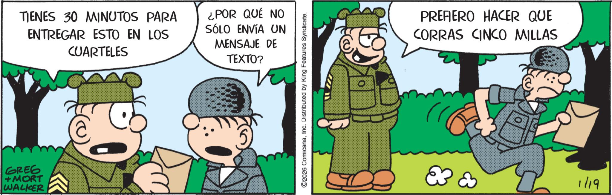 Publication OCR: TIENES 30 MINUTOS PARA ENTREGAR ESTO EN LOS CUARTELES ¿POR QUÉ NO SÓLO ENVÍA UN MENSAJE DE GREG +MORT WALKER TEXTO? ©2026 ComicanaInc. Distributed by King Features Syndicate. PREFIERO HACER QUE CORRAS CINCO MILLAS E & 1/19 TIENES 30 MINUTOS PARA ENTREGAR ESTO EN LOS CUARTELES ¿ POR QUÉ NO SÓLO ENVÍA UN MENSAJE DE GREG + MORT WALKER TEXTO ? © 2026 ComicanaInc. Distributed by King Features Syndicate . PREFIERO HACER QUE CORRAS CINCO MILLAS E & 1/19