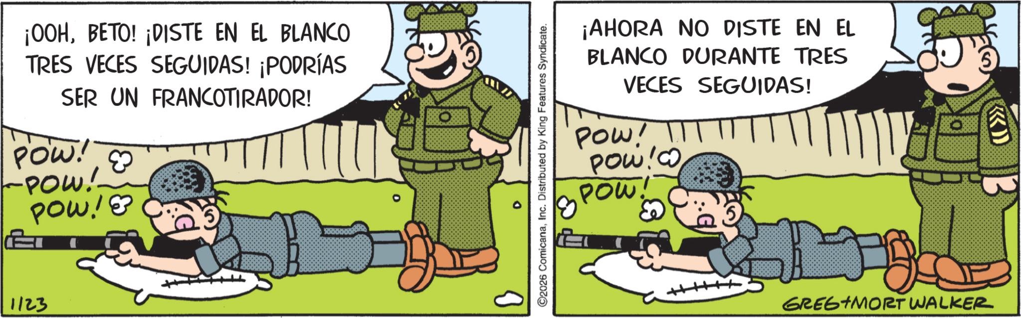Military Person OCR: ¡00HBETO! ¡DISTE EN EL BLANCO TRES VECES SEGUIDAS! ¡PODRÍAS SER UN FRANCOTIRADOR! POW! -POW! POW!? 1123 ¡AHORA NO DISTE EN EL BLANCO DURANTE TRES VECES SEGUIDAS! POW! POW!Co POW 0 0 ©2026 ComicanaInc. Distributed by King Features Syndicate. GREG+MORT WALKER ¡ 00HBETO ! ¡ DISTE EN EL BLANCO TRES VECES SEGUIDAS ! ¡ PODRÍAS SER UN FRANCOTIRADOR ! POW ! -POW ! POW !? 1123 ¡ AHORA NO DISTE EN EL BLANCO DURANTE TRES VECES SEGUIDAS ! POW ! POW ! Co POW 0 0 © 2026 ComicanaInc. Distributed by King Features Syndicate . GREG + MORT WALKER