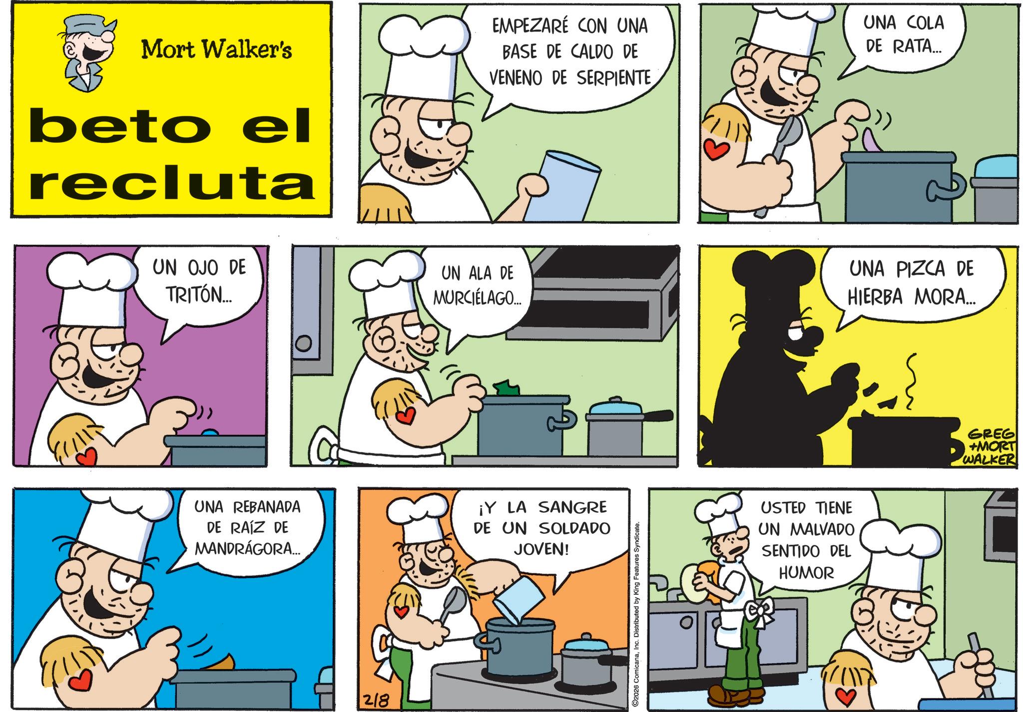 Chief cook OCR: Mort Walker's beto el recluta EMPEZARÉ CON UNA BASE DE CALDO DE VENENO DE SERPIENTE UNA COLA DE RATA... UN OJO DE TRITÓN... UN ALA DE MURCIÉLAGO... UNA PIZCA DE HIERBA MORA... UNA REBANADA DE RAÍZ DE MANDRÁGORA... ¡Y LA SANGRE DE UN SOLDADO JOVEN! 218 ©2026 ComicanaInc. Distributed by King Features Syndicate. USTED TIENE UN MALVADO SENTIDO DEL HUMOR GREG +MORT WALKER Mort Walker's beto el recluta EMPEZARÉ CON UNA BASE DE CALDO DE VENENO DE SERPIENTE UNA COLA DE RATA ... UN OJO DE TRITÓN ... UN ALA DE MURCIÉLAGO ... UNA PIZCA DE HIERBA MORA ... UNA REBANADA DE RAÍZ DE MANDRÁGORA ... ¡ Y LA SANGRE DE UN SOLDADO JOVEN ! 218 © 2026 ComicanaInc. Distributed by King Features Syndicate . USTED TIENE UN MALVADO SENTIDO DEL HUMOR GREG + MORT WALKER
