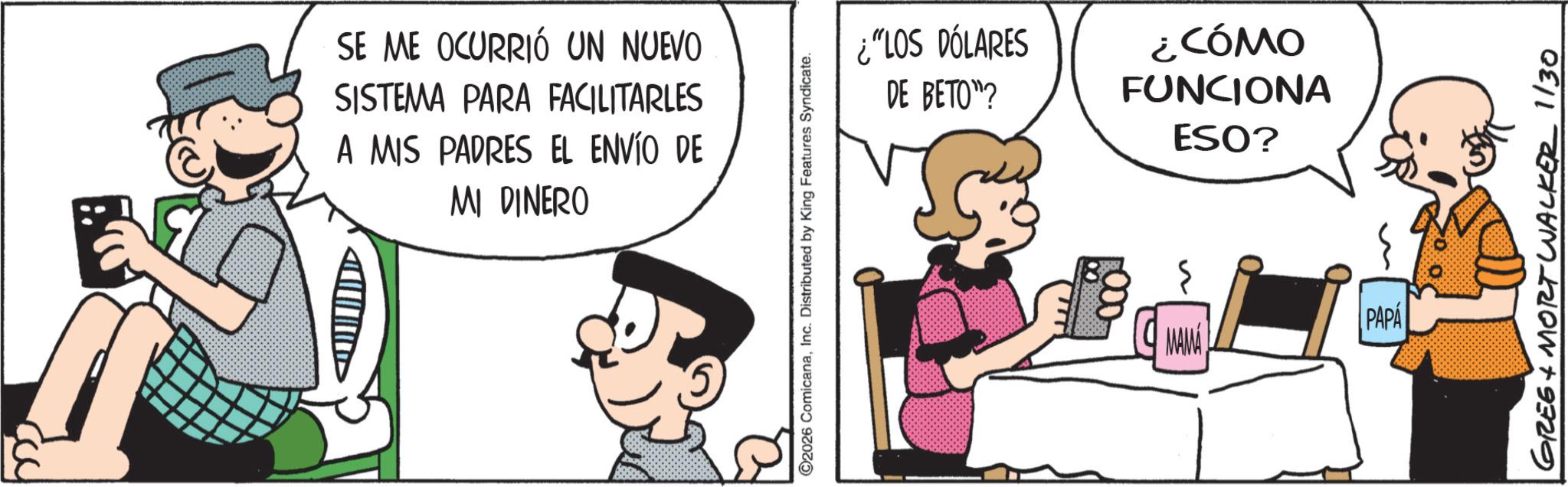 Publication OCR: SE ME OCURRIÓ UN NUEVO SISTEMA PARA FACILITARLES A MIS PADRES EL ENVÍO DE MI DINERO ©2026 ComicanaInc. Distributed by King Features Syndicate. ¿"LOS DÓLARES DE BETO"? ¿CÓMO FUNCIONA ESO? MAMA PAPA GREE + MORT WALKER 1/30 SE ME OCURRIÓ UN NUEVO SISTEMA PARA FACILITARLES A MIS PADRES EL ENVÍO DE MI DINERO © 2026 ComicanaInc. Distributed by King Features Syndicate . ¿ " LOS DÓLARES DE BETO " ? ¿ CÓMO FUNCIONA ESO ? MAMA PAPA GREE + MORT WALKER 1/30
