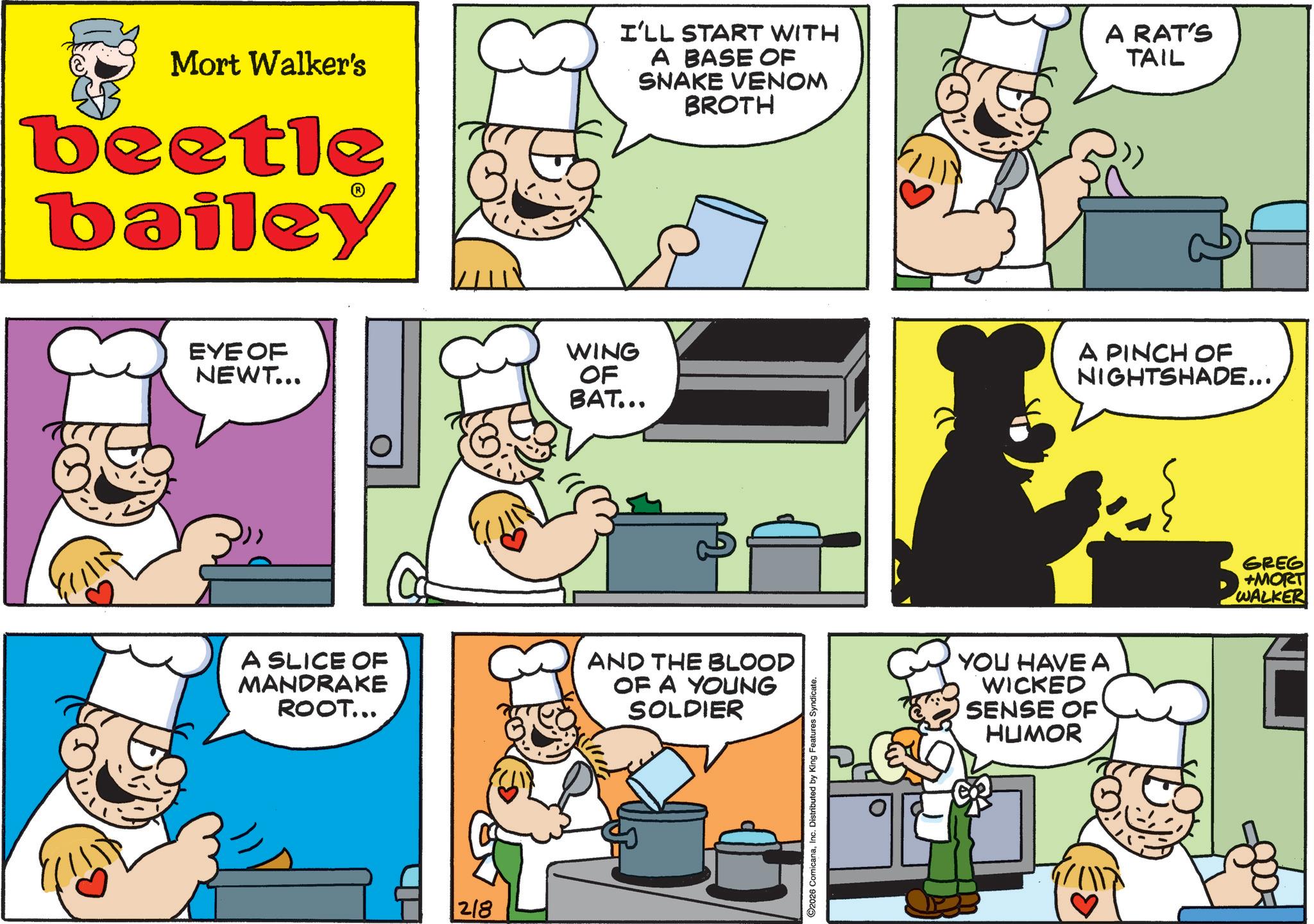 Cooking OCR: Mort Walker's beetle bailey I'LL START WITH A BASE OF SNAKE VENOM BROTH A RAT'S TAIL EYE OF NEWT... WING OF BAT... A PINCH OF NIGHTSHADE... A SLICE OF MANDRAKE ROOT... AND THE BLOOD OF A YOUNG SOLDIER 218 C2026 ComicanaInc. Distributed by King Features Syndicate. YOU HAVE A WICKED SENSE OF HUMOR GREG +MORT WALKER Mort Walker's beetle bailey I'LL START WITH A BASE OF SNAKE VENOM BROTH A RAT'S TAIL EYE OF NEWT ... WING OF BAT ... A PINCH OF NIGHTSHADE ... A SLICE OF MANDRAKE ROOT ... AND THE BLOOD OF A YOUNG SOLDIER 218 C2026 ComicanaInc. Distributed by King Features Syndicate . YOU HAVE A WICKED SENSE OF HUMOR GREG + MORT WALKER