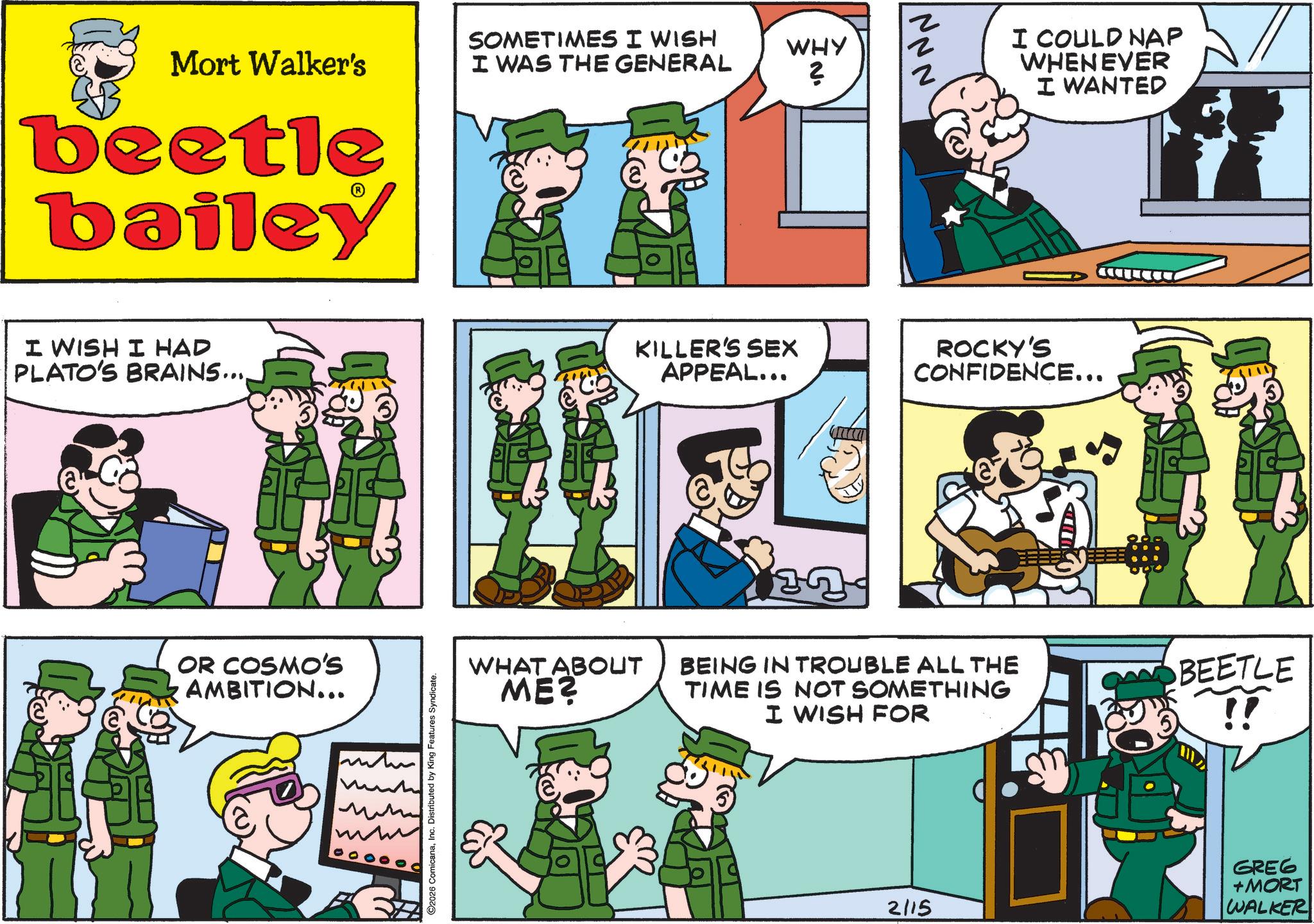 Animated cartoon OCR: Mort Walker's SOMETIMES I WISH z I WAS THE GENERAL WHY 2 ? Z beetle bailey I WISH I HAD PLATO'S BRAINS.... OR COSMO'S AMBITION... m ??? ©2026 ComicanaInc. Distributed by King Features Syndicate. WHAT ABOUT ME? KILLER'S SEX APPEAL... I COULD NAP WHENEVER I WANTED ROCKY'S CONFIDENCE... BEING IN TROUBLE ALL THE TIME IS NOT SOMETHING I WISH FOR BEETLE !! 2115 GREG +MORT WALKER Mort Walker's SOMETIMES I WISH z I WAS THE GENERAL WHY 2 ? Z beetle bailey I WISH I HAD PLATO'S BRAINS .... OR COSMO'S AMBITION ... m ??? © 2026 ComicanaInc. Distributed by King Features Syndicate . WHAT ABOUT ME ? KILLER'S SEX APPEAL ... I COULD NAP WHENEVER I WANTED ROCKY'S CONFIDENCE ... BEING IN TROUBLE ALL THE TIME IS NOT SOMETHING I WISH FOR BEETLE !! 2115 GREG + MORT WALKER