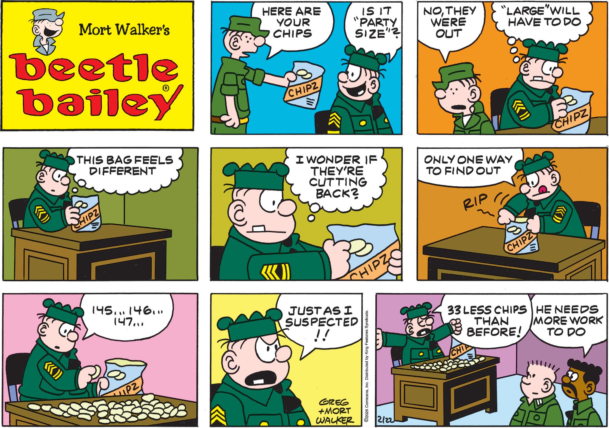 Animated cartoon OCR: ((>>>> Mort Walker's beetle bailey HERE ARE YOUR CHIPS CHIPZ IS IT "PARTY SIZE"? NOTHEY WERE OUT "LARGE"WILL HAVE TO DO THIS BAG FEELS DIFFERENT CHIPZ I WONDER IF THEY'RE CUTTING BACK? ONLY ONE WAY TO FIND OUT RIP 5 CHIPZ SHIPZ C «» 145... 146... 147... JUST AS I SUSPECTED GREG +MORT ©2026 ComicanaInc. Distributed by King Features Syndicate. WALKER 2/22 CHIPZ ((>>> 33 LESS CHIPS THAN CHIP BEFORE! HE NEEDS MORE WORK TO DO ( ( >>>> Mort Walker's beetle bailey HERE ARE YOUR CHIPS CHIPZ IS IT " PARTY SIZE " ? NOTHEY WERE OUT " LARGE " WILL HAVE TO DO THIS BAG FEELS DIFFERENT CHIPZ I WONDER IF THEY'RE CUTTING BACK ? ONLY ONE WAY TO FIND OUT RIP 5 CHIPZ SHIPZ C « » 145 ... 146 ... 147 ... JUST AS I SUSPECTED GREG + MORT © 2026 ComicanaInc. Distributed by King Features Syndicate . WALKER 2/22 CHIPZ ( ( >>> 33 LESS CHIPS THAN CHIP BEFORE ! HE NEEDS MORE WORK TO DO
