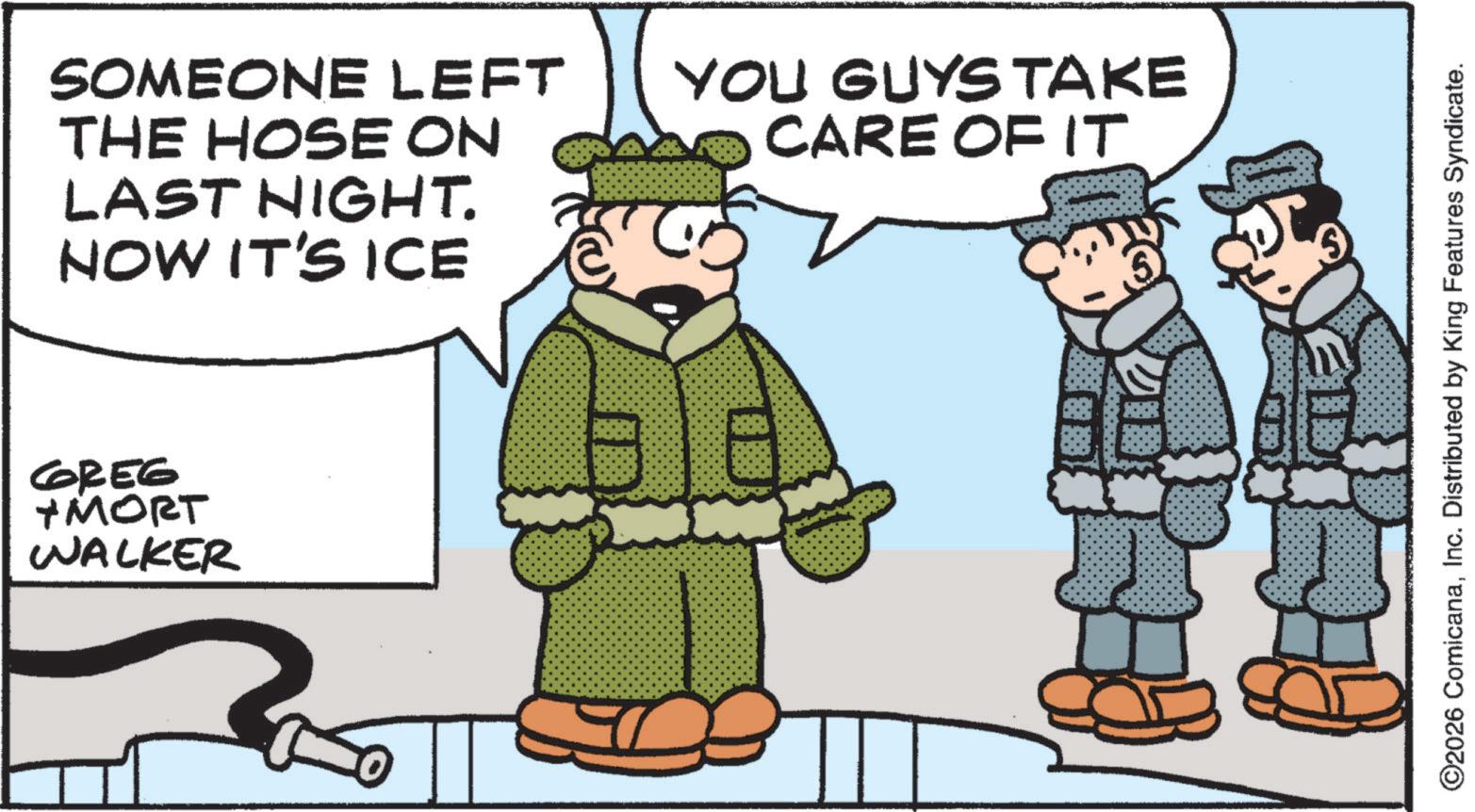 Photo caption OCR: SOMEONE LEFT THE HOSE ON LAST NIGHT. NOW IT'S ICE GREG +MORT WALKER YOU GUYS TAKE CARE OF IT ©2026 ComicanaInc. Distributed by King Features Syndicate. SOMEONE LEFT THE HOSE ON LAST NIGHT . NOW IT'S ICE GREG + MORT WALKER YOU GUYS TAKE CARE OF IT © 2026 ComicanaInc. Distributed by King Features Syndicate .