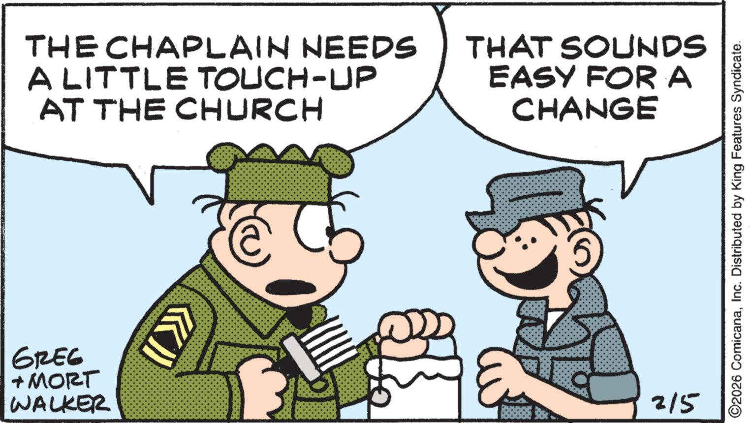 Happiness OCR: THE CHAPLAIN NEEDS A LITTLE TOUCH-UP AT THE CHURCH THAT SOUNDS EASY FOR A CHANGE GREG + MORT WALKER 215 ©2026 ComicanaInc. Distributed by King Features Syndicate. THE CHAPLAIN NEEDS A LITTLE TOUCH - UP AT THE CHURCH THAT SOUNDS EASY FOR A CHANGE GREG + MORT WALKER 215 © 2026 ComicanaInc. Distributed by King Features Syndicate .