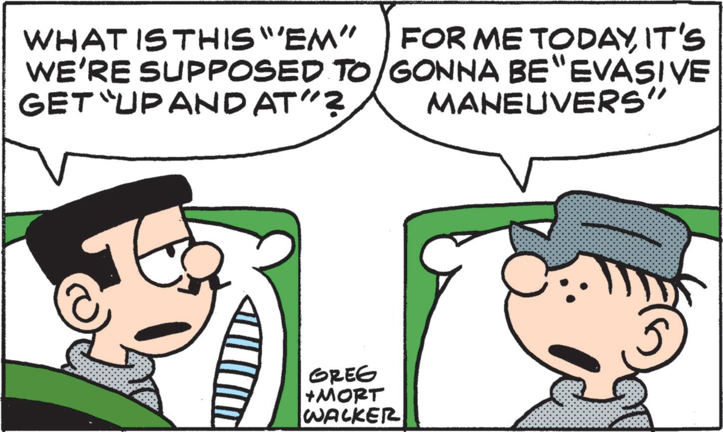 Animation OCR: WHAT IS THIS "EM" WE'RE SUPPOSED TO GET UP AND AT"? FOR ME TODAYIT'S GONNA BE "EVASIVE MANEUVERS GREG +MORT WALKER WHAT IS THIS " EM " WE'RE SUPPOSED TO GET UP AND AT " ? FOR ME TODAYIT'S GONNA BE " EVASIVE MANEUVERS GREG + MORT WALKER