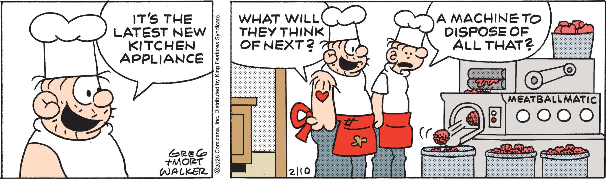 Chef OCR: IT'S THE LATEST NEW KITCHEN APPLIANCE GREG TMORT WALKER 2026 ComicanaInc. Distributed by King Features Syndicate. WHAT WILL THEY THINK OF NEXT? A MACHINETO DISPOSE OF ALL THAT? MEATBALLMATIC ???? 2110 Sou IT'S THE LATEST NEW KITCHEN APPLIANCE GREG TMORT WALKER 2026 ComicanaInc. Distributed by King Features Syndicate . WHAT WILL THEY THINK OF NEXT ? A MACHINETO DISPOSE OF ALL THAT ? MEATBALLMATIC ???? 2110 Sou