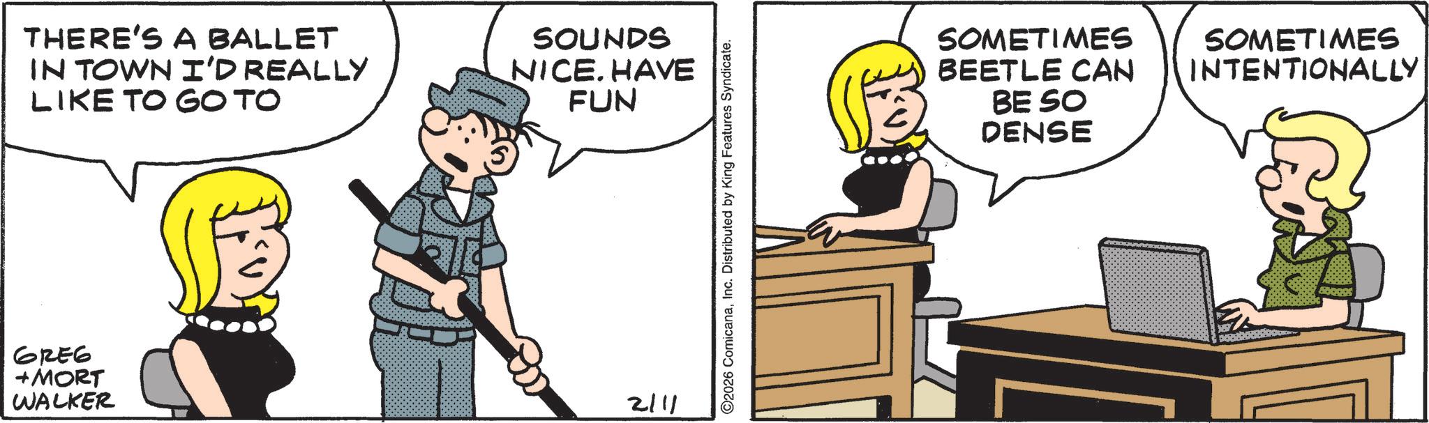 Fictional character OCR: THERE'S A BALLET IN TOWN I'D REALLY LIKE TO GOTO SOUNDS NICE. HAVE FUN GREG + MORT WALKER 2111 O2026 ComicanaInc. Distributed by King Features Syndicate. SOMETIMES BEETLE CAN BE SO DENSE SOMETIMES INTENTIONALLY THERE'S A BALLET IN TOWN I'D REALLY LIKE TO GOTO SOUNDS NICE . HAVE FUN GREG + MORT WALKER 2111 O2026 ComicanaInc. Distributed by King Features Syndicate . SOMETIMES BEETLE CAN BE SO DENSE SOMETIMES INTENTIONALLY